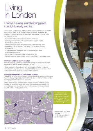 10  2016 Prospectus
Living
in London
London is a unique and exciting place
in which to study and live.
As one of the world’s largest and most vibrant cities, London has much to offer.
From famous sights, museums and theatres, to fashion, restaurants and
shopping, this multicultural city is packed with ways for you to get the most
out of your time here.
∙∙ Ranked 3rd in the world in QS Best Student Cities 2015
∙∙ Incredibly well-connected, with five international airports and the
high-speed Eurostar rail link
∙∙ Globally renowned tourist attractions and four World Heritage Sites
∙∙ World famous for its shopping, with stores such as Liberty, Hamleys
and Harrods
∙∙ Supermarkets and restaurants cater for a huge range of tastes
and dietary requirements
∙∙ Places of worship are easy to find throughout the city
∙∙ Fantastic transport system so you can get around the city quickly and easily.
International Study Centre location
International Study Centre programmes are delivered at Study Group London,
located in the popular Bloomsbury area of the city.
The atmosphere in Bloomsbury is lively and sociable, reflecting the diverse
student community. Here you can explore The British Museum, or take a short
walk to discover the West End, Covent Garden and Soho.
Coventry University London Campus location
You will find us in the heart of London’s financial district. We are just minutes away
from the Bank of England, the London Stock Exchange and many of the world’s
leading organisations and famous landmarks.
Studying in one of the most successful financial centres in the world means
that you will benefit from a real business and professional experience in and
around the campus. You will have an unrivalled opportunity to connect and
network with like-minded professionals.
International
Study Centre
Coventry University
London Campus
Soho
Covent
Garden
The British MuseumGoodge Street
Bethnal
Green
Queen
Elizabeth
Olympic
Park
Regent’s
Park
Bank of
England Canary
Wharf
Travel time between
Study Group London
and Coventry University
London Campus is
around 30 minutes via the
London Underground.
International Study Centre
3rd Floor
11-13 Ridgmount Street
London WC1E 7AA
 