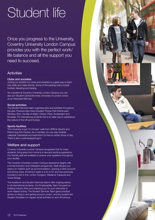 Activities
Clubs and societies
Joining our student-run clubs and societies is a great way to learn
new skills and make friends. Some of the existing clubs include
football, debating and trading.
As a student at Coventry University London Campus you can
also join Student Central (formerly University of London Union)
as an Associate Member.
Social activities
The Student Services team organises trips and activities throughout
the year. Previous trips have included Thorpe Park theme park,
Windsor, Eton, the Isle of Wight, Oxford, Paris, Amsterdam and
Brussels. For international students this is an ideal way to experience
the culture of the UK and Europe.
Sports facilities
The University is just 15 minutes’ walk from SPACe (Sports and
Performing Arts Centre). As a member you can play football,
volleyball, basketball and badminton for free at certain times of day.
There is also a well-equipped gym.
Welfare and support
Coventry University London Campus recognises that for many
students, living away from home is a new and exciting experience.
Our friendly staff are available to answer your questions throughout
your studies.
The Coventry University London Campus experience begins with
a formal induction and orientation programme. Staff will give you
advice on matters such as accommodation, opening a bank account
and joining clubs. Enrolment week is a lot of fun and has previously
included a visit to the London Dungeon, Madame Tussauds and
Tower Bridge.
The Academic and Student Services teams offer ongoing advice
to all international students. Our Employability Team focusses on
building industry links and preparing you for your internship or
work-related activity. The Student Services Team gives practical
advice on living in and getting around London, and the student-led
Student Societies run regular social activities on and off campus.
Student life
Once you progress to the University,
Coventry University London Campus
provides you with the perfect work/
life balance and all the support you
need to succeed.
12  2016 Prospectus
 