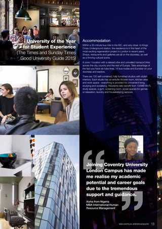 Accommodation
Within a 20-minute bus ride to the ISC, and very close to Kings
Cross Underground station, the residence is in the heart of the
most exciting regeneration project in London in recent years.
Shops, restaurants and galleries are all on the doorstep, as well
as a thriving cultural scene.
A zone 1 location with a relaxed vibe and unrivalled transport links
across the city, country and the rest of Europe. Take advantage of
the fact you have six tube lines, 14 bus routes and Eurostar on your
doorstep and explore.
There are 750 self-contained, fully furnished studios with stylish
interiors. Each studio has an ensuite shower room, kitchen area
and work space - everything is provided for convenient living,
studying and socialising. Residents also benefit from 100MB Wi-Fi,
study spaces, a gym, screening room, social spaces for games
or relaxation, laundry and housekeeping services.
Joining Coventry University
London Campus has made
me realise my academic
potential and career goals
due to the tremendous
support and guidance.
Aisha from Nigeria
MBA International Human
Resource Management
“ “
www.coventry.ac.uk/londoncampus/isc  13
University of the Year
for Student Experience
(The Times and Sunday Times
Good University Guide 2015)
 