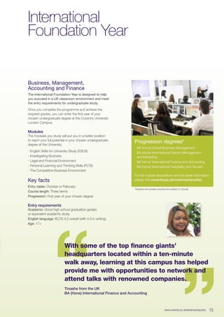 International
Foundation Year
Business, Management,
Accounting and Finance
The International Foundation Year is designed to help
you succeed in a UK classroom environment and meet
the entry requirements for undergraduate study.
Once you complete the programme and achieve the
required grades, you can enter the first year of your
chosen undergraduate degree at the Coventry University
London Campus.
Modules
The modules you study will put you in a better position
to reach your full potential in your chosen undergraduate
degree at the University.
∙∙ English Skills for University Study (ESUS)
∙∙ Investigating Business
∙∙ Legal and Financial Environment
∙∙ Personal Learning and Thinking Skills (PLTS)
∙∙ The Competitive Business Environment
Key facts
Entry dates: October or February
Course length: Three terms
Progression: First year of your chosen degree
Entry requirements
Academic: Good high school graduation grades
or equivalent academic study
English language: IELTS 4.5 overall (with 4.0 in writing)
Age: 17+
*Degrees and grades required are subject to change
Progression degrees*
∙∙ BA (Hons) Global Business Management
∙∙ BA (Hons) International Fashion Management
and Marketing
∙∙ BA (Hons) International Finance and Accounting
∙∙ BA (Hons) International Hospitality and Tourism
For full module descriptions and the latest information,
please visit coventry.ac.uk/ondoncampus/isc
www.coventry.ac.uk/londoncampus/isc  15
“
“With some of the top finance giants’
headquarters located within a ten-minute
walk away, learning at this campus has helped
provide me with opportunities to network and
attend talks with renowned companies.
Tinashe from the UK
BA (Hons) International Finance and Accounting
 
