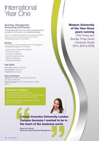 Business, Management,
Accounting and Finance
The International Year One is an intensive programme that is
equivalent to the first year of an undergraduate degree.
Once you complete the programme and achieve the required
grades, you can join the second year of your chosen
undergraduate degree at the University.
Modules
The modules you study will prepare you for the challenges of
undergraduate degrees at the University.
∙∙ English Skills for Academic Study (ESUS)
∙∙ Financial Environment
∙∙ Introduction to Marketing
∙∙ International Business Culture
∙∙ Markets and Marketing
∙∙ Organisational Behaviour
Key facts
Entry dates: October or February
Course length: Three terms
Progression: Second year
Entry requirements
Academic: Completion of secondary school plus
one year of further study
English language: IELTS 5.0 overall (with 5.0 in writing)
Age: 18+
International
Year One
“
“I chose Coventry University London
Campus because I wanted to be in
the heart of the business world.
Diana from Russia
BA (Hons) Global Business Management
Progression degrees*
∙∙ BA (Hons) Global Business Management
∙∙ BA (Hons) International Hospitality and Tourism Management
∙∙ BA (Hons) International Finance and Accounting
For full module descriptions and the latest information,
please visit our website.
16  2016 Prospectus
Modern University
of the Year three
years running
(The Times and
Sunday Times Good
University Guide
2014, 2015  2016)
 
