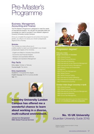 Business, Management,
Accounting and Finance
The Pre-Master’s Programme is designed to meet the needs
of international students. You will gain the specialist skills and
knowledge you need to succeed in your Master’s degree at
Coventry University London Campus.
Once you complete the programme and achieve the required
grades, you will go on to study your chosen postgraduate
degree at the University.
Modules
The modules you study will put you in
a better position to reach your full potential in your chosen
postgraduate degree at the University.
∙∙ English and Skills for University Study (ESUS)
∙∙ Economics and Financial Analysis
∙∙ Research and Quantitative Methods
∙∙ Strategic and Operations Management
Key facts
Entry dates: October or February
Course length: Two terms
Entry requirements
Academic: A recognised first degree
English language: IELTS 5.5 across all skills
Age: 20+
Pre-Master’s
Programme
* Degrees and grades required are subject to change
†
Subject to validation
“ “Coventry University London
Campus has offered me a
wonderful chance to learn
about working in a diverse,
multi-cultural environment.
Jaheda from Bangladesh
MBA Global Financial Services
Progression degrees*
February intake
(begin University in October)
∙∙ MBA Global Business
∙∙ MBA Global Financial Services
∙∙ MBA International Marketing
∙∙ MBA International Human Resource Management
∙∙ MBA International Fashion Management
∙∙ MBA Global Energy and Sustainability
Management†
∙∙ MBA Oil and Gas Management
∙∙ MSc Global Finance†
∙∙ MSc Global Financial Trading
∙∙ MSc International Fashion Marketing
∙∙ MSc International Hospitality and Tourism
∙∙ MSc Professional Accounting†
October intake (begin University in April)
∙∙ MBA Global Business
∙∙ MBA Global Financial Services
∙∙ MBA International Human Resource Management
∙∙ MBA International Marketing
∙∙ MBA Oil and Gas Management
For full module descriptions and the latest information,
please visit coventry.ac.uk/londoncampus/isc
www.coventry.ac.uk/londoncampus/isc  17
No. 15 UK University
(Guardian University Guide 2016)
 