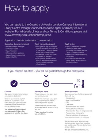 18  2016 Prospectus
You can apply to the Coventry University London Campus International
Study Centre through your local education agent or directly via our
website. For full details of fees and our Terms  Conditions, please visit
www.coventry.ac.uk/londoncampus/isc.
Application checklist and required documentation:
If you receive an offer – you will be guided through the next steps:
Supporting document checklist
∙∙ Relevant academic transcripts
∙∙ Certificate of English
∙∙ Copy of passport
∙∙ References (where applicable)
∙∙ Copies of visas if you previously
studied in the UK.
Confirm
Sign any confirmation documentation
and academic declaration.
Once we have received payment
(details will be provided in your
Offer Letter) your agent or Student
Enrolment Adviser can assist you
through the visa process.
You have a legal right to cancel
your place up to 14 days after
acceptance of our offer of a place.
Before you arrive
Please notify us or your agent when
you receive your visa.
We will then inform you / your agent
about accommodation and any
additional payments required.
Please ensure you have requested
all original academic records to bring
with you.
Please complete the online
pre-arrival form.
When you arrive
Make sure you have the following essential
items with you:
∙∙ Your passport*
∙∙ Visa/Home Office letter*
∙∙ CAS*
∙∙ Offer Letter*
∙∙ Accommodation documents*
∙∙ Your qualification certificates
∙∙ A sponsor letter (if you are being sponsored)
∙∙ Passport-sized photographs
∙∙ Essential toiletries and medications.
*These items should be packed in your hand luggage
We send a pre-arrival document to all
students, so you should have everything
you need to know. This can also be found
on our website.
We look forward to welcoming you.
Apply via your local agent
1	Your agent will help you complete
an application form and advise you
of our Terms  Conditions. Please
ensure you understand them.
2	You will need to have supporting
documents for scanning.
3	Your agent will receive an email
from our admissions department
confirming if you have been
offered a place.
Apply online
1	Visit our website and complete
all sections of the online
application form. Please read our
Terms  Conditions carefully.
2	Upload your scanned supporting
documents.
3	Save the completed form and
simply await a decision from our
Admissions Team.
How to apply
 