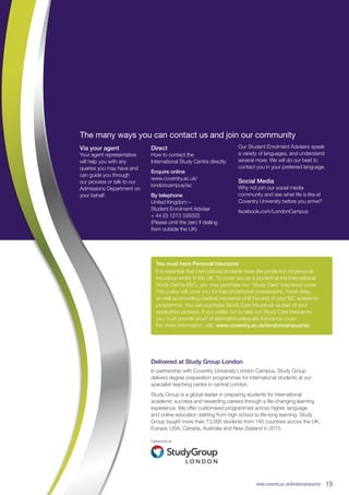 You must have Personal Insurance
It is essential that international students have the protection of personal
insurance whilst in the UK. To cover you as a student at the International
Study Centre (ISC), you may purchase our “Study Care” insurance cover.
This policy will cover you for loss of personal possessions, travel delay,
as well as providing medical insurance until the end of your ISC academic
programme. You can purchase Study Care Insurance as part of your
application process. If you prefer not to take out Study Care insurance,
you must provide proof of alternative adequate insurance cover.
For more information, visit: www.coventry.ac.uk/londoncampus/isc
Delivered at Study Group London
In partnership with Coventry University London Campus, Study Group
delivers degree preparation programmes for international students at our
specialist teaching centre in central London.
Study Group is a global leader in preparing students for international
academic success and rewarding careers through a life-changing learning
experience. We offer customised programmes across higher, language
and online education starting from high school to life-long learning. Study
Group taught more than 73,000 students from 145 countries across the UK,
Europe, USA, Canada, Australia and New Zealand in 2015.
www.coventry.ac.uk/londoncampus/isc  19
The many ways you can contact us and join our community
Our Student Enrolment Advisers speak
a variety of languages, and understand
several more. We will do our best to
contact you in your preferred language.
Social Media
Why not join our social media
community and see what life is like at
Coventry University before you arrive?
facebook.com/LondonCampus
Via your agent
Your agent representative
will help you with any
queries you may have and
can guide you through
our process or talk to our
Admissions Department on
your behalf.
Direct
How to contact the
International Study Centre directly:
Enquire online
www.coventry.ac.uk/
londoncampus/isc
By telephone
United Kingdom –
Student Enrolment Adviser
+ 44 (0) 1273 339333
(Please omit the zero if dialling
from outside the UK)
 