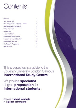 Contents
Welcome	3
Why choose us?	 5
Preparing you for a successful career	 6
Guaranteed work experience	 9
Living in London 	 10
Student life 	 12
Accommodation 	 13
International Study Centre 	 14
International Foundation Year 	 15
International Year One 	 16
Pre-Master’s Programme 	 17
How to apply 	 18
This prospectus is a guide to the
Coventry University London Campus
International Study Centre
We provide specialist
degree preparation for
international students
Become a global graduate
in a global community
 