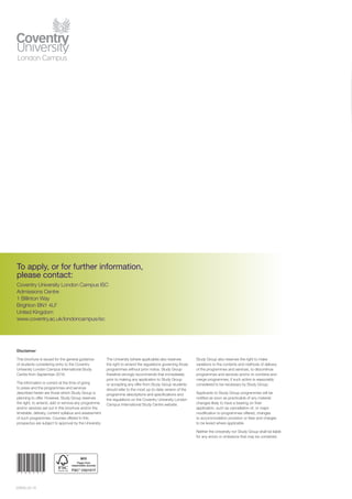 20829_02.16
To apply, or for further information,
please contact:
Coventry University London Campus ISC
Admissions Centre
1 Billinton Way
Brighton BN1 4LF
United Kingdom
www.coventry.ac.uk/londoncampus/isc
* 2 0 8 2 9 *
Disclaimer
This brochure is issued for the general guidance
of students considering entry to the Coventry
University London Campus International Study
Centre from September 2016.
The information is correct at the time of going
to press and the programmes and services
described herein are those which Study Group is
planning to offer. However, Study Group reserves
the right, to amend, add or remove any programme
and/or services set out in this brochure and/or the
timetable, delivery, content syllabus and assessment
of such programmes. Courses offered in this
prospectus are subject to approval by the University.
The University (where applicable) also reserves
the right to amend the regulations governing those
programmes without prior notice. Study Group
therefore strongly recommends that immediately
prior to making any application to Study Group
or accepting any offer from Study Group students
should refer to the most up-to-date version of the
programme descriptions and specifications and
the regulations on the Coventry University London
Campus International Study Centre website.
Study Group also reserves the right to make
variations to the contents and methods of delivery
of the programmes and services, to discontinue
programmes and services and/or to combine and
merge programmes, if such action is reasonably
considered to be necessary by Study Group.
Applicants to Study Group programmes will be
notified as soon as practicable of any material
changes likely to have a bearing on their
application, such as cancellation of, or major
modification to programmes offered, changes
to accommodation provision or fees and charges
to be levied where applicable.
Neither the University nor Study Group shall be liable
for any errors or omissions that may be contained.
 