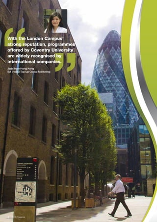 “
“With the London Campus’
strong reputation, programmes
offered by Coventry University
are widely recognised by
international companies.
Jade from Hong Kong
BA (Hons) Top Up Global Marketing
4  2016 Prospectus
 