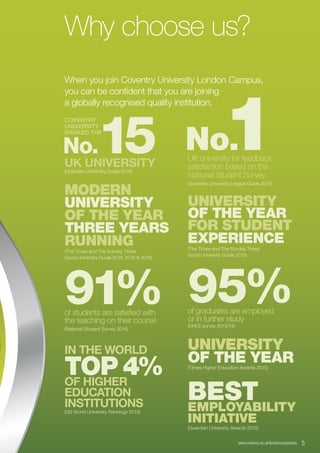 www.coventry.ac.uk/londoncampus/isc  5
Why choose us?
When you join Coventry University London Campus,
you can be confident that you are joining
a globally recognised quality institution.
COVENTRY
UNIVERSITY
RANKED THE
 No.15UK UNIVERSITY
(Guardian University Guide 2016)
UNIVERSITY
OF THE YEAR
FOR STUDENT
EXPERIENCE
(The Times and The Sunday Times
Good University Guide 2015)
UNIVERSITY
OF THE YEAR(Times Higher Education Awards 2015)
BESTEMPLOYABILITY
INITIATIVE
(Guardian University Awards 2015)
95%of graduates are employed
or in further study
(DHLE survey 2013/14)
 No.1UK university for feedback
satisfaction based on the
National Student Survey
(Guardian University League Guide 2015)
IN THE WORLD
TOP 4%OF HIGHER
EDUCATION
INSTITUTIONS
(QS World University Rankings 2013)
91%of students are satisfied with
the teaching on their course
(National Student Survey 2014)
MODERN
UNIVERSITY
OF THE YEAR
THREE YEARS
RUNNING
(The Times and The Sunday Times
Good University Guide 2014, 2015 & 2016)
 