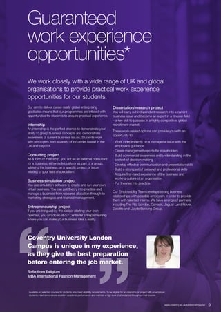 “
“
Guaranteed
work experience
opportunities*
We work closely with a wide range of UK and global
organisations to provide practical work experience
opportunities for our students.
Our aim to deliver career-ready global enterprising
graduates means that our programmes are infused with
opportunities for students to acquire practical experience.
Internship
An internship is the perfect chance to demonstrate your
ability to grasp business concepts and demonstrate
awareness of current business issues. Students work
with employers from a variety of industries based in the
UK and beyond.
Consulting project
As a form of internship, you act as an external consultant
for a business, either individually or as part of a group,
advising the business on a specific project or issue
relating to your field of specialism.
Business simulation project
You use simulation software to create and run your own
virtual business. You can put theory into practice and
manage a business from resource allocation through to
marketing strategies and financial management.
Entrepreneurship project
If you are intrigued by the idea of starting your own
business, you can do so at our Centre for Entrepreneurship
where you can make your business idea a reality.
Dissertation/research project
You will carry out independent research into a current
business issue and become an expert in a chosen field
– a key skill to possess in a highly competitive, global
recruitment market.
These work-related options can provide you with an
opportunity to:
∙∙ Work independently on a managerial issue with the
employer’s guidance
∙∙ Create management reports for stakeholders
∙∙ Build commercial awareness and understanding in the
context of decision-making
∙∙ Develop effective communication and presentation skills
∙∙ Build a strong set of personal and professional skills
∙∙ Acquire first-hand experience of the business and
working culture of an organisation
∙∙ Put theories into practice.
Our Employability Team develops strong business
relationships with possible employers in order to provide
them with talented interns. We have a range of partners,
including The Ritz London, Genesis, Jaguar Land Rover,
Deloitte and Lloyds Banking Group.
Coventry University London
Campus is unique in my experience,
as they give the best preparation
before entering the job market.
Sofie from Belgium
MBA International Fashion Management
* Available on selected courses for students who meet eligibility requirements. To be eligible for an internship or project with an employer,
students must demonstrate excellent academic performance and maintain a high level of attendance throughout their course.
www.coventry.ac.uk/londoncampus/isc  9
 