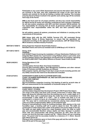 09/07/2013-10/08/13
29/11/2012-15/6/13
08/2012-09/2012
07/2012-07/2012
06/2011-08/2011
Participates in any Level 2 Risk Assessment and ensures that where other persons
are involved in the task, they fully understand the scope of the work and the
hazards and controls for the job by holding a toolbox talk meeting. This includes
ensuring that all of those involved in the specific work activity sign off the worksite
hard copy of the Permit.
BMS is the focal point for all project activities and thus has overall responsibility
for SHE-Q during all works and activities conducted by Smit Lamnalco employees.
He will also ensure compliance with GPC and Smit Lamnalco SHE-Q policies. He
has responsibility for ensuring that all levels of personnel actively support and
understand their responsibilities within the GPC and Smit Lamnalco SHE-Q
policies.
He will publicly support all systems, procedures and initiatives in carrying out the
requirements of the policies.
BMS liaises daily with the GPC SUPSA Terminal OTL, BP nominated Diving
Responsible Person & Diving Supervisor to ensure that the operations are
conducted according to the approved project procedures, UDP BP Global Diving,
IMCA Guidance and Best Industry Practices.
Diving Supervisor Sub-tech Saudi Arabia Aramco
Reinstate Chains and Carrie out remedial work on SPM Buoy’s # 31 # 36 # 33
Diving CS R
PENSPEN
KJO KCROP Project Involving the installation of Power Distribution Platforms 4 & 5
Integrated Well Jackets 6 & 7 and Control Living Platform which is part of the Joint
Venture between Aramco Gulf Operations and Kuwait Gulf oil Company. Operating
the KHAFJLAND HOUT Field (40km) Offshore of Kuwait / Saudi Arabia border
Diving Operations C S R
ALKARIM
Job Description Oversee Riser And Clamp Installation
Insuring Risk Evaluation Matrix, Risk Management Guidelines and other relevant
Codes of Particles and HSE Guidelines are followed
Daily progress reports, planning of next day’s scope of work including permits and
any safety concerns that need to be discussed and evaluated
SUPERVISOR FULMAR ALPHA PLATFROM NORTH SEA
CLIENT TALIASMAN INDEPWNDENT OIL AND GAS EXPLORATION AND
PRODUTION COMPANY
Job Description
Ndt Pre-Installation inspection involving. Grit blasting of weld for as-built video of
MPI and measurements for the installation of horizontal clamp at 14m+
SUPERVISOR, DCN ABU DHABI
CLIENT SIXCO / HYUNDIA
Job Description-Integrated Gas Development Project ( IGD Project Das Island )
The scope of the Quay wall block work include construction of about 700m long
Quay wall along the extended area from the existing area up to a water depth of (-)
14.0m DID. Quay wall is positioned along the inside face of the reclamations to
accommodate a water depth of (-) 4.0m – 12m A crushed rock base is to be
constructed in a trench to serve as a foundation of a mass concrete gravity quay
wall. The quay wall is constructed by successively placing mass precast block
units up to mass of approximately 100ton on the prepared base
Placing of manual/hydraulic frame for levelling purposes. After placing on the rock
foundation layer, a levelling staff will is used to adjust its level. The staffs are
constructed of metal tubing with a plate at the bottom and survey target at the top.
The staffs are kept rigidly vertical by a steel floatation which can slide on metal
pipe and accommodate therefore various depths and tides. Surveyor is position
shore side and communicates with Diving supervisor by UFH. Once the four
corners are level the first layer crushed rock 50 – 150mm Divers will use a levelling
beam. The gravel shall be accurately levelled to a tolerance of +/- 25mm. Second
layer 40mm gravel etc.
Placing of scour protection apron in front of the quay wall and the rock fill at the
base will be part of the quay wall
Page 2 of 6
 