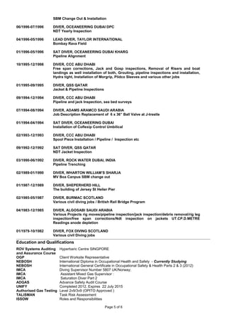 SBM Change Out & Installation
06/1996-07/1996 DIVER, OCEANEERING DUBAI DPC
NDT Yearly Inspection
04/1996-05/1996 LEAD DIVER, TAYLOR INTERNATIONAL
Bombay Rava Field
01/1996-05/1996 SAT DIVER, OCEANEERING DUBAI KHARG
Pipeline Alignment
10/1995-12/1998 DIVER, CCC ABU DHABI
Free span corrections, Jack and Gosp inspections, Removal of Risers and boat
landings as well installation of both, Grouting, pipeline inspections and installation,
Hydra tight, Installation of Morgrip, Plidco Sleeves and various other jobs
01/1995-09/1995 DIVER, QSS QATAR
Jacket & Pipeline Inspections
09/1994-12/1994 DIVER, CCC ABU DHABI
Pipeline and jack Inspection, sea bed surveys
07/1994-08/1994 DIVER, ADAMS ARAMCO SAUDI ARABIA
Job Description Replacement of 6 x 36” Ball Valve at J-trestle
01/1994-04/1994 SAT DIVER, OCEANEERING DUBAI
Installation of Coflexip Control Umbilical
02/1993-12/1993 DIVER, CCC ABU DHABI
Spool Piece Installation / Pipeline / Inspection etc
09/1992-12/1992 SAT DIVER, QSS QATAR
NDT Jacket Inspection
03/1990-06/1992 DIVER, ROCK WATER DUBAI, INDIA
Pipeline Trenching
02/1989-01/1990 DIVER, WHARTON WILLIAM’S SHARJA
MV Boa Canpus SBM change out
01/1987-12/1989 DIVER, SHEPERHERD HILL
The building of Jersey St Helier Pier
02/1985-05/1987 DIVER, BURMAC SCOTLAND
Various civil diving jobs / British Rail Bridge Program
04/1983-12/1985 DIVER, ALGOSABI SAUDI ARABIA
Various Projects rig moves/pipeline inspection/jack inspection/debris removal/rig leg
inspection/free span corrections/Ndt inspection on jackets UT.CP.D.METRE
Readings anode depletion
01/1979-10/1982 DIVER, FOX DIVING SCOTLAND
Various civil Diving jobs
Education and Qualifications
ROV Systems Auditing
and Assurance Course
OGP
NEBOSH
Hyperbaric Centre SINGPORE
Client Worksite Representative
International Diploma in Occupational Health and Safety - Currently Studying
NEBOSH International General Certificate in Occupational Safety & Health Parts 2 & 3 (2012)
IMCA
IMCA
IMCA
Diving Supervisor Number 5807 UK/Norway;
Assistant Mixed Gas Supervisor :
Saturation Diver Part 2
ADGAS Advance Safety Audit Course
UNIFY Completed 2012. Expires 22 July 2015
Authorised Gas Testing Level 2v9/3v9 (OPITO Approved )
TALISMAN Task Risk Assessment
ISSOW Roles and Responsibilities
Page 5 of 6
 