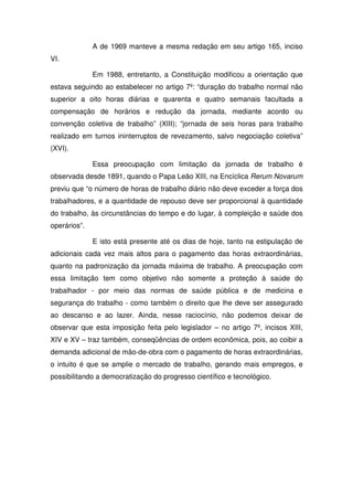 A de 1969 manteve a mesma redação em seu artigo 165, inciso
VI.
Em 1988, entretanto, a Constituição modificou a orientação que
estava seguindo ao estabelecer no artigo 7º: “duração do trabalho normal não
superior a oito horas diárias e quarenta e quatro semanais facultada a
compensação de horários e redução da jornada, mediante acordo ou
convenção coletiva de trabalho” (XIII); “jornada de seis horas para trabalho
realizado em turnos ininterruptos de revezamento, salvo negociação coletiva”
(XVI).
Essa preocupação com limitação da jornada de trabalho é
observada desde 1891, quando o Papa Leão XIII, na Encíclica Rerum Novarum
previu que “o número de horas de trabalho diário não deve exceder a força dos
trabalhadores, e a quantidade de repouso deve ser proporcional à quantidade
do trabalho, às circunstâncias do tempo e do lugar, à compleição e saúde dos
operários”.
E isto está presente até os dias de hoje, tanto na estipulação de
adicionais cada vez mais altos para o pagamento das horas extraordinárias,
quanto na padronização da jornada máxima de trabalho. A preocupação com
essa limitação tem como objetivo não somente a proteção à saúde do
trabalhador - por meio das normas de saúde pública e de medicina e
segurança do trabalho - como também o direito que lhe deve ser assegurado
ao descanso e ao lazer. Ainda, nesse raciocínio, não podemos deixar de
observar que esta imposição feita pelo legislador – no artigo 7º, incisos XIII,
XIV e XV – traz também, conseqüências de ordem econômica, pois, ao coibir a
demanda adicional de mão-de-obra com o pagamento de horas extraordinárias,
o intuito é que se amplie o mercado de trabalho, gerando mais empregos, e
possibilitando a democratização do progresso científico e tecnológico.
 