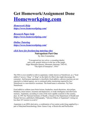 Get Homework/Assignment Done
Homeworkping.com
Homework Help
https://www.homeworkping.com/
Research Paper help
https://www.homeworkping.com/
Online Tutoring
https://www.homeworkping.com/
click here for freelancing tutoring sites
Nutrapoison Part One
by Alex Constantine
"I recognized my two selves: a crusading idealist
and a cold, granitic believer in the law of the jungle.
Edgar Monsanto Queeny, Monsanto chairman, 1943-63,
"The Spirit of Enterprise", 1934."
The FDA is ever mindful to refer to aspartame, widely known as NutraSweet, as a "food
additive"-never a "drug." A "drug" on the label of a Diet Coke might discourage the
consumer. And because aspartame is classified a food additive, adverse reactions are not
reported to a federal agency, nor is continued safety monitoring required by law.1
NutraSweet is a non-nutritive sweetener. The brand name is misnomer. Try Non-
NutraSweet.
Food additives seldom cause brain lesions, headaches, mood alterations, skin polyps,
blindness, brain tumors, insomnia and depression, or erode intelligence and short-term
memory. Aspartame, according to some of the most capable scientists in the country,
does. In 1991 the National Institutes of Health, a branch of the Department of Health and
Human Services, published a bibliography, *Adverse Effects of Aspartame*, listing not
less than 167 reasons to avoid it.2
Aspartame is an rDNA derivative, a combination of two amino acids (long supplied by a
pair of Maryland biotechnology firms: Genex Corp. of Rockville and Purification
 