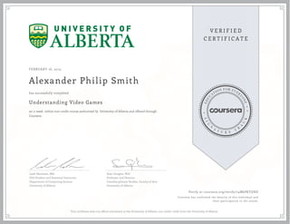 FEBRUARY 16, 2015
Alexander Philip Smith
Understanding Video Games
an 11 week online non-credit course authorized by University of Alberta and offered through
Coursera
has successfully completed
Leah Hackman, MSc
PhD Student and Sessional Instructor
Department of Computing Science
University of Alberta
Sean Gouglas, PhD
Professor and Director
Interdisciplinary Studies, Faculty of Arts
University of Alberta
Verify at coursera.org/verify/74M6PKYZHD
Coursera has confirmed the identity of this individual and
their participation in the course.
This certificate does not affirm enrolment at the University of Alberta, nor confer credit from the University of Alberta.
 
