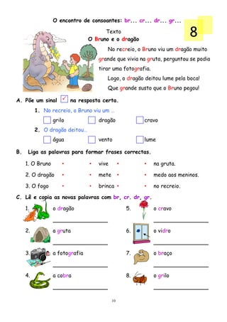 O encontro de consoantes: br... cr... dr... gr...

                                       Texto
                                 O Bruno e o dragão
                                                                            8
                                        No recreio, o Bruno viu um dragão muito
                                     grande que vivia na gruta, perguntou se podia
                                     tirar uma fotografia.
                                        Logo, o dragão deitou lume pela boca!
                                        Que grande susto que o Bruno pegou!

A. Põe um sinal           na resposta certa.
          1. No recreio, o Bruno viu um …
                  grilo              dragão               cravo
          2. O dragão deitou…
                  água               vento                lume

B.    Liga as palavras para formar frases correctas.

     1. O Bruno       •          •   vive        •        •   na gruta.

     2. O dragão      •          •   mete        •        •   medo aos meninos.

     3. O fogo        •          •   brinca •             •   no recreio.

C. Lê e copia as novas palavras com br, cr. dr, gr.

     1.           o dragão                           5.       o cravo



     2.           a gruta                            6.       o vidro



     3.           a fotografia                       7.       o braço



     4.           a cobra                            8.       o grilo



                                            10
 