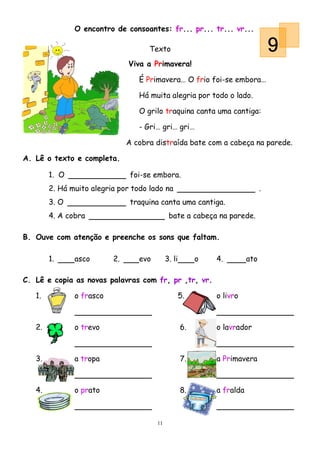 O encontro de consoantes: fr... pr... tr... vr...

                                     Texto                                         9
                               Viva a Primavera!

                                  É Primavera… O frio foi-se embora…

                                  Há muita alegria por todo o lado.

                                  O grilo traquina canta uma cantiga:

                                  - Gri… gri… gri…

                               A cobra distraída bate com a cabeça na parede.

A. Lê o texto e completa.

        1. O                    foi-se embora.
        2. Há muito alegria por todo lado na                                   .
        3. O                    traquina canta uma cantiga.
        4. A cobra                            bate a cabeça na parede.

B. Ouve com atenção e preenche os sons que faltam.

        1.     asco       2.      evo        3. li        o   4.         ato

C. Lê e copia as novas palavras com fr, pr ,tr, vr.

   1.          o frasco                              5.       o livro



   2.          o trevo                               6.       o lavrador



   3.          a tropa                               7.       a Primavera



   4.          o prato                               8.       a fralda



                                        11
 
