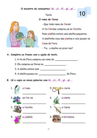 O encontro de consoantes: bl...cl...fl...gl...pl...

                                      Texto                          10
                                O ramo de flores

                                  - Que lindo ramo de flores!

                                  A tia Clarisse comprou-as na florista.

                                  Num gladíolo estava uma abelha pequenina.

                                  A abelhinha voou das plantas e veio pousar na

                                  blusa da Flora.

                                  - Tia… a abelha vai picar-me?

A. Completa as frases com a ajuda do texto.

        1. A tia da Flora comprou um ramo de                         .

        2. Ela comprou as flores na                      .

        3. A abelha estava num                           .

        4. A abelha pousou na                            da Flora.

B. Lê e copia as novas palavras com bl...cl...fl...gl...pl...


   1.          a blusa                      5.      o clarim



   2.          as flor es                   6.      a planta



   3.          a florista                   7.      a flauta



   4.          o gladíolo                   8.      a biblioteca




                                       12
 