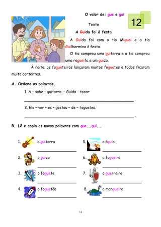 O valor de: gue e gui

                                                  Texto                 12
                                      A Guida foi à festa

                                   A Guida foi com o tio Miguel e a tia
                                Guilhermina à festa.
                                   O tio comprou uma guitarra e a tia comprou
                                uma regueifa e um guizo.
           À noite, os fogueteiros lançaram muitos foguetes e todos ficaram
muito contentes.

A. Ordena as palavras.

        1. A – sabe – guitarra. – Guida - tocar

        ______________________________________________ .

        2. Ela – ver – os – gostou – de – foguetes.

        ______________________________________________ .

B. Lê e copia as novas palavras com gue...gui...



   1.          a guitarra                    5.           a águia



   2.          o guizo                       6.           a fogueira



   3.          o foguete                     7.           o guerreiro



   4.          o foguetão                    8.           a mangueira




                                        14
 