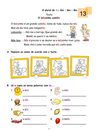 O plural de ão: ãos ; ães ; ões
                                   Texto
                             O leãozinho comilão
                                                                     13
   O leãozinho é um grande comilão. Come de tudo, nunca diz não.
   Mas um dia teve uma indigestão:
   Leãozinho : -Dói-me a barriga. Que grande dor.
                 Mamã, eu quero ir ao médico.
   Mãe leoa : - Não é preciso ir ao doutor se o leãozinho tiver juízo.
               Bebe chá e come torrada que não custa nada.


A. Numera as cenas de acordo com o texto.




B. Lê e copia as novas palavras com ão...

   1.         o leão                        5.      a mão



   2.         o cão                         6.      o melão



   3.         o pão                         7.      o limão



   4.         o avião                       8.      o balão



                                       15
 