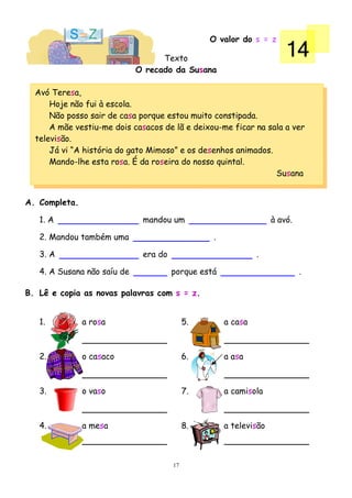 O valor do s = z

                                   Texto
                                                                       14
                             O recado da Susana

  Avó Teresa,
      Hoje não fui à escola.
      Não posso sair de casa porque estou muito constipada.
      A mãe vestiu-me dois casacos de lã e deixou-me ficar na sala a ver
  televisão.
      Já vi “A história do gato Mimoso” e os desenhos animados.
      Mando-lhe esta rosa. É da roseira do nosso quintal.
                                                                Susana


A. Completa.

   1. A                       mandou um                            à avó.

   2. Mandou também uma                          .

   3. A                       era do                          .

   4. A Susana não saíu de             porque está                          .

B. Lê e copia as novas palavras com s = z.


   1.          a rosa                       5.       a casa



   2.          o casaco                     6.       a asa



   3.          o vaso                       7.       a camisola



   4.          a mesa                       8.       a televisão



                                       17
 