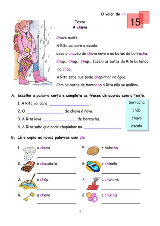 O valor do ch

                                        Texto
                                       A chuva
                                                                        15
                        Chove muito.

                        A Rita vai para a escola.

                        Leva o chapéu de chuva novo e as botas de borracha.

                        Chap… Chap… Chap… fazem as botas da Rita batendo

                           no chão.

                        A Rita sabe que pode chapinhar na água.

                        Com as botas de borracha a Rita não se molhou.

A. Escolhe a palavra certa e completa as frases de acordo com o texto.

   1. A Rita vai para                              .                    borracha

   2. O                         de chuva é novo.                         chão

   3. A Rita leva                        de borracha.                    chuva

   4. A Rita sabe que pode chapinhar no                             .    escola


B. Lê e copia as novas palavras com ch.

   1.         a chuva                         5.        a bolacha



   2.         o chocolate                     6.        o chinelo



   3.         o chão                          7.        a chaminé



   4.         a chave                         8.        a chucha



                                         19
 