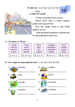 O valor do x = z / ss / cs / is / ch
                                               Texto
                                          A Xana foi à praia
                                                                               16
                                                A Xana e os primos foram à praia.
                                                Estava muito calor, e foram comprar
                                             gelado numa loja próxima.
                                                Para não chegar tarde à casa foram
                                             apanhar um táxi.
                                                Todos gostaram do passeio e acharam que
                                             foi uma experiência muito boa.


A. Às vezes o X lê-se:
          exame                trouxe             anexo          extensão       caixa
         exército               auxílio           boxe          experiência    xilofone
         exercício             próximo             táxi          expressão     enxame
          exacto               máximo            oxigénio         expulso      xadrez

        1. x = z              2. x = ss        3. x = cs        4. x = is     5. x = ch


B. Lê e copia as novas palavras com x = z / ss / cs / is / ch.

   1.                o caixote                         5.       o xadrez



   2.                o táxi                            6.       o boxe



   3.                a enxada                          7.       o exército



   4.                o enxame                          8.       o xilofone




                                                  20
 