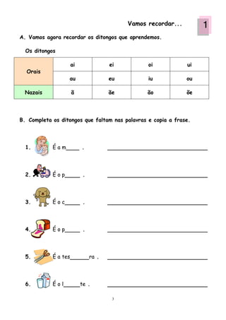 Vamos recordar...        1
A. Vamos agora recordar os ditongos que aprendemos.

  Os ditongos

                      ai               ei         oi            ui
  Orais
                  au                   eu         iu            ou

  Nazais              ã                ãe         ão            õe




B. Completa os ditongos que faltam nas palavras e copia a frase.




  1.        Éam            .




  2.        Éop             .




  3.        Éoc             .




  4.        Éop             .




  5.        É a tes             ra .




  6.        Éol            te .

                                        3
 
