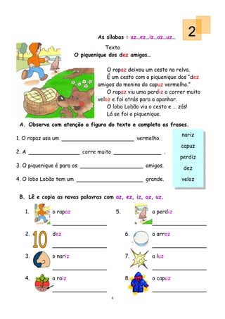 As sílabas : az…ez…iz…oz…uz…               2
                                     Texto
                         O piquenique dos dez amigos…

                                     O rapaz deixou um cesto na relva.
                                     É um cesto com o piquenique dos “dez
                                 amigos do menino do capuz vermelho.”
                                     O rapaz viu uma perdiz a correr muito
                                 veloz e foi atrás para a apanhar.
                                     O lobo Lobão viu o cesto e … zás!
                                     Lá se foi o piquenique.
 A. Observa com atenção a figura do texto e completa as frases.
                                                                         nariz
1. O rapaz usa um                                       vermelho.
                                                                         capuz
2. A                        corre muito                              .
                                                                         perdiz
3. O piquenique é para os                                  amigos.        dez

4. O lobo Lobão tem um                                     grande.       veloz


 B. Lê e copia as novas palavras com az, ez, iz, oz, uz.

   1.         o rapaz                         5.             a perdiz



   2.         dez                                  6.        o arroz



   3.         o nariz                              7.        a luz



   4.         a raiz                               8.        o capuz


                                          4
 