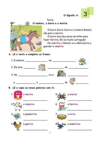 O dígrafo nh        3
                                    Texto
                        O moleiro, o burro e o moinho

                                    O burro Zurra-Zurra e o moleiro Renato
                                vão para o moinho.
                                    O burro leva dez sacos de milho para
                                fazer farinha. Ele vai muito carregado!
                                    No caminho, o Renato viu a Mariazinha a
                                guardar o rebanho


A. Lê o texto e completa as frases.

  1. O moleiro                       vai                                  .

  2. Ele leva                                      de                         .


  3. No                              viu a


       a                    o                      da                         .

B. Lê e copia as novas palavras com nh.

  1.            o moinho                     5.         a aranha



  2.            o rebanho                    6.         a farinha



  3.            o passarinho                 7.         o ninho



  4.            a galinha                    8.         a andorinha


                                      5
 