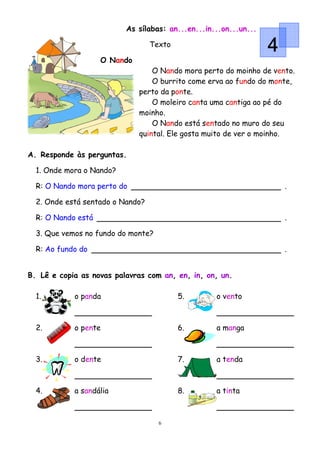 As sílabas: an...en...in...on...un...

                                  Texto
                                                                  4
                    O Nando
                                  O Nando mora perto do moinho de vento.
                                  O burrito come erva ao fundo do monte,
                              perto da ponte.
                                  O moleiro canta uma cantiga ao pé do
                              moinho.
                                  O Nando está sentado no muro do seu
                              quintal. Ele gosta muito de ver o moinho.

A. Responde às perguntas.

  1. Onde mora o Nando?

  R: O Nando mora perto do                                            .

  2. Onde está sentado o Nando?

  R: O Nando está                                                     .

  3. Que vemos no fundo do monte?

  R: Ao fundo do                                                      .


B. Lê e copia as novas palavras com an, en, in, on, un.

  1.        o panda                       5.       o vento



  2.        o pente                       6.       a manga



  3.        o dente                       7.       a tenda



  4.        a sandália                    8.       a tinta



                                    6
 