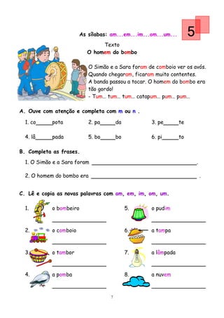 As sílabas: am...em...im...om...um...        5
                               Texto
                          O homem do bombo

                           O Simão e a Sara foram de comboio ver os avós.
                           Quando chegaram, ficaram muito contentes.
                           A banda passou a tocar. O homem do bombo era
                           tão gordo!
                           - Tum… tum… tum… catapum… pum… pum…

A. Ouve com atenção e completa com m ou n .

  1. co     pota           2. pa        da         3. pe        te

  4. lâ     pada           5. bo        bo         6. pi        to

B. Completa as frases.
  1. O Simão e a Sara foram                                              .

  2. O homem do bombo era                                                    .


C. Lê e copia as novas palavras com am, em, im, om, um.

  1.        o bombeiro                       5.    o pudim



  2.        o comboio                        6.    a tampa



  3.        o tambor                         7.    a lâmpada



  4.        a pomba                          8.    a nuvem



                                    7
 