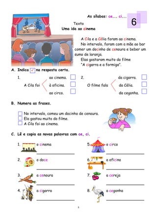 As sílabas: ce... ci...
                                      Texto
                                Uma ida ao cinema
                                                                             6
                                         A Cila e a Célia foram ao cinema.
                                         No intervalo, foram com a mãe ao bar
                                      comer um docinho de cenoura e beber um
                                      sumo de laranja.
                                         Elas gostaram muito do filme
                                         “A cigarra e a formiga”.
A. Indica      na resposta certa.

   1.                   ao cinema.          2.                        da cigarra.

        A Cila foi      à oficina.               O filme fala         da Célia.

                        ao circo.                                     da cegonha.

B. Numera as frases.

        No intervalo, comeu um docinho de cenoura.
        Ela gostou muito do filme.
        A Cila foi ao cinema.

C. Lê e copia as novas palavras com ce, ci.

   1.          o cinema                          5.         o circo



   2.          o doce                            6.         a oficina



   3.          a cenoura                         7.         a cereja



   4.          a cigarra                         8.         a cegonha



                                        8
 