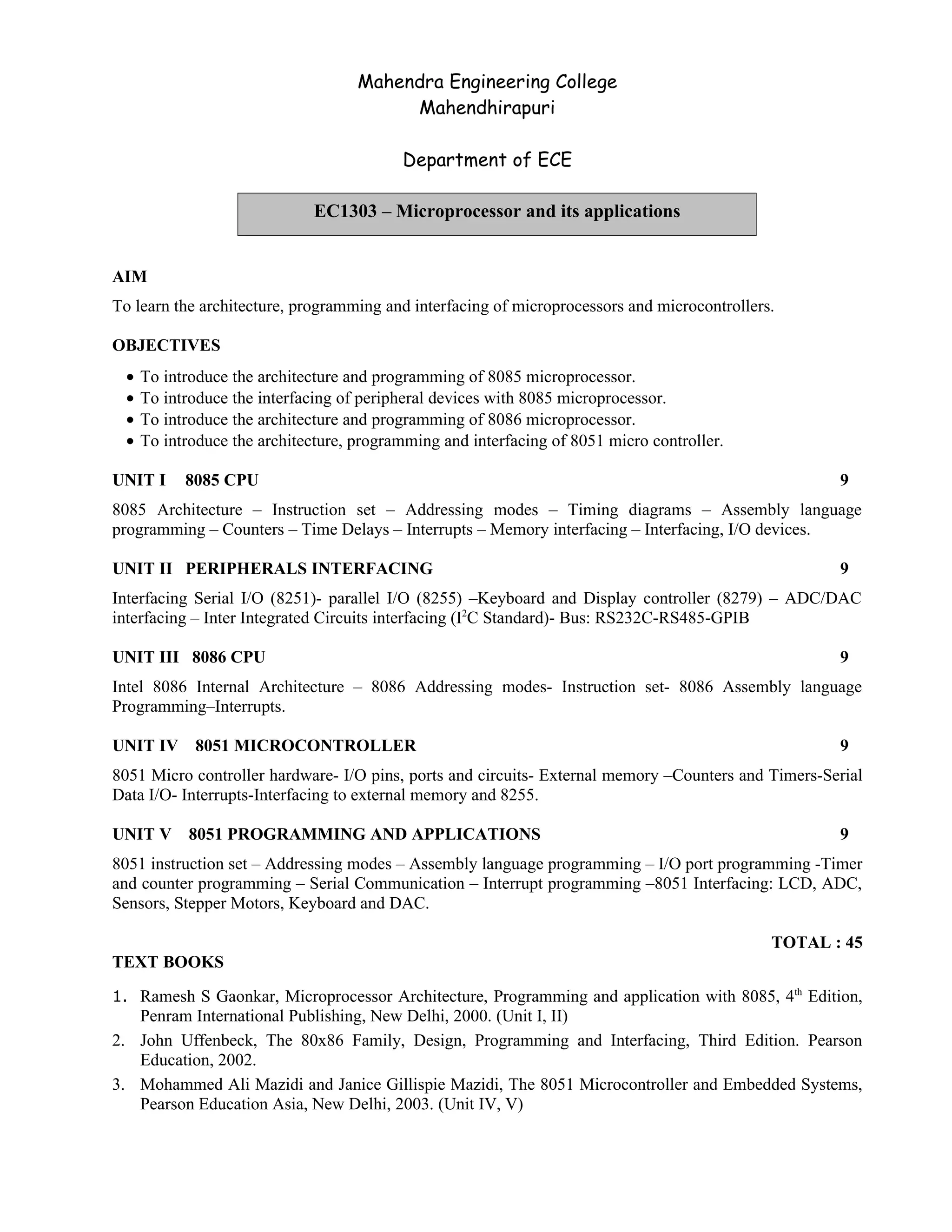 Mahendra Engineering College
Mahendhirapuri
Department of ECE
AIM
To learn the architecture, programming and interfacing of microprocessors and microcontrollers.
OBJECTIVES
• To introduce the architecture and programming of 8085 microprocessor.
• To introduce the interfacing of peripheral devices with 8085 microprocessor.
• To introduce the architecture and programming of 8086 microprocessor.
• To introduce the architecture, programming and interfacing of 8051 micro controller.
UNIT I 8085 CPU 9
8085 Architecture – Instruction set – Addressing modes – Timing diagrams – Assembly language
programming – Counters – Time Delays – Interrupts – Memory interfacing – Interfacing, I/O devices.
UNIT II PERIPHERALS INTERFACING 9
Interfacing Serial I/O (8251)- parallel I/O (8255) –Keyboard and Display controller (8279) – ADC/DAC
interfacing – Inter Integrated Circuits interfacing (I2
C Standard)- Bus: RS232C-RS485-GPIB
UNIT III 8086 CPU 9
Intel 8086 Internal Architecture – 8086 Addressing modes- Instruction set- 8086 Assembly language
Programming–Interrupts.
UNIT IV 8051 MICROCONTROLLER 9
8051 Micro controller hardware- I/O pins, ports and circuits- External memory –Counters and Timers-Serial
Data I/O- Interrupts-Interfacing to external memory and 8255.
UNIT V 8051 PROGRAMMING AND APPLICATIONS 9
8051 instruction set – Addressing modes – Assembly language programming – I/O port programming -Timer
and counter programming – Serial Communication – Interrupt programming –8051 Interfacing: LCD, ADC,
Sensors, Stepper Motors, Keyboard and DAC.
TOTAL : 45
TEXT BOOKS
1. Ramesh S Gaonkar, Microprocessor Architecture, Programming and application with 8085, 4th
Edition,
Penram International Publishing, New Delhi, 2000. (Unit I, II)
2. John Uffenbeck, The 80x86 Family, Design, Programming and Interfacing, Third Edition. Pearson
Education, 2002.
3. Mohammed Ali Mazidi and Janice Gillispie Mazidi, The 8051 Microcontroller and Embedded Systems,
Pearson Education Asia, New Delhi, 2003. (Unit IV, V)
EC1303 – Microprocessor and its applications
 