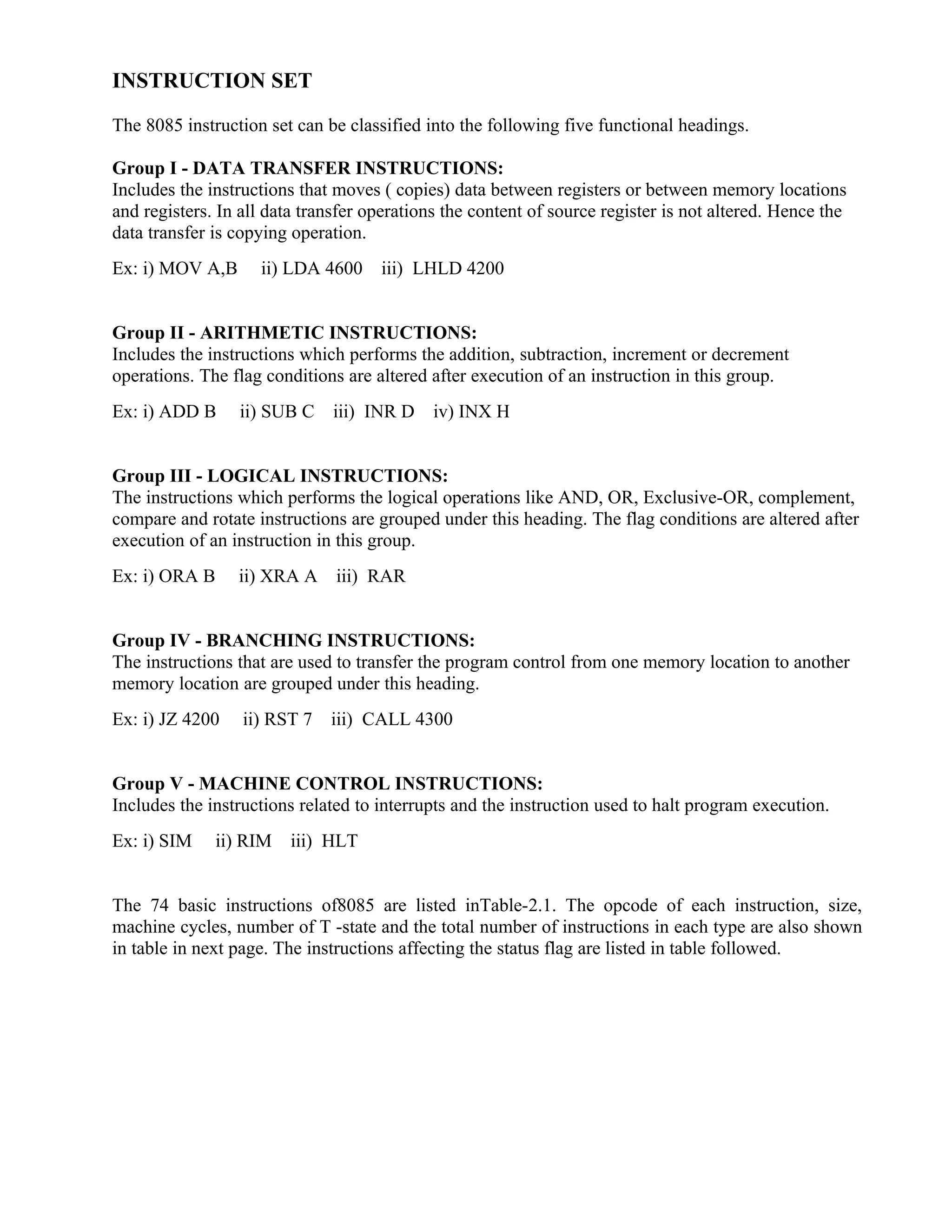 INSTRUCTION SET
The 8085 instruction set can be classified into the following five functional headings.
Group I - DATA TRANSFER INSTRUCTIONS:
Includes the instructions that moves ( copies) data between registers or between memory locations
and registers. In all data transfer operations the content of source register is not altered. Hence the
data transfer is copying operation.
Ex: i) MOV A,B ii) LDA 4600 iii) LHLD 4200
Group II - ARITHMETIC INSTRUCTIONS:
Includes the instructions which performs the addition, subtraction, increment or decrement
operations. The flag conditions are altered after execution of an instruction in this group.
Ex: i) ADD B ii) SUB C iii) INR D iv) INX H
Group III - LOGICAL INSTRUCTIONS:
The instructions which performs the logical operations like AND, OR, Exclusive-OR, complement,
compare and rotate instructions are grouped under this heading. The flag conditions are altered after
execution of an instruction in this group.
Ex: i) ORA B ii) XRA A iii) RAR
Group IV - BRANCHING INSTRUCTIONS:
The instructions that are used to transfer the program control from one memory location to another
memory location are grouped under this heading.
Ex: i) JZ 4200 ii) RST 7 iii) CALL 4300
Group V - MACHINE CONTROL INSTRUCTIONS:
Includes the instructions related to interrupts and the instruction used to halt program execution.
Ex: i) SIM ii) RIM iii) HLT
The 74 basic instructions of8085 are listed inTable-2.1. The opcode of each instruction, size,
machine cycles, number of T -state and the total number of instructions in each type are also shown
in table in next page. The instructions affecting the status flag are listed in table followed.
 