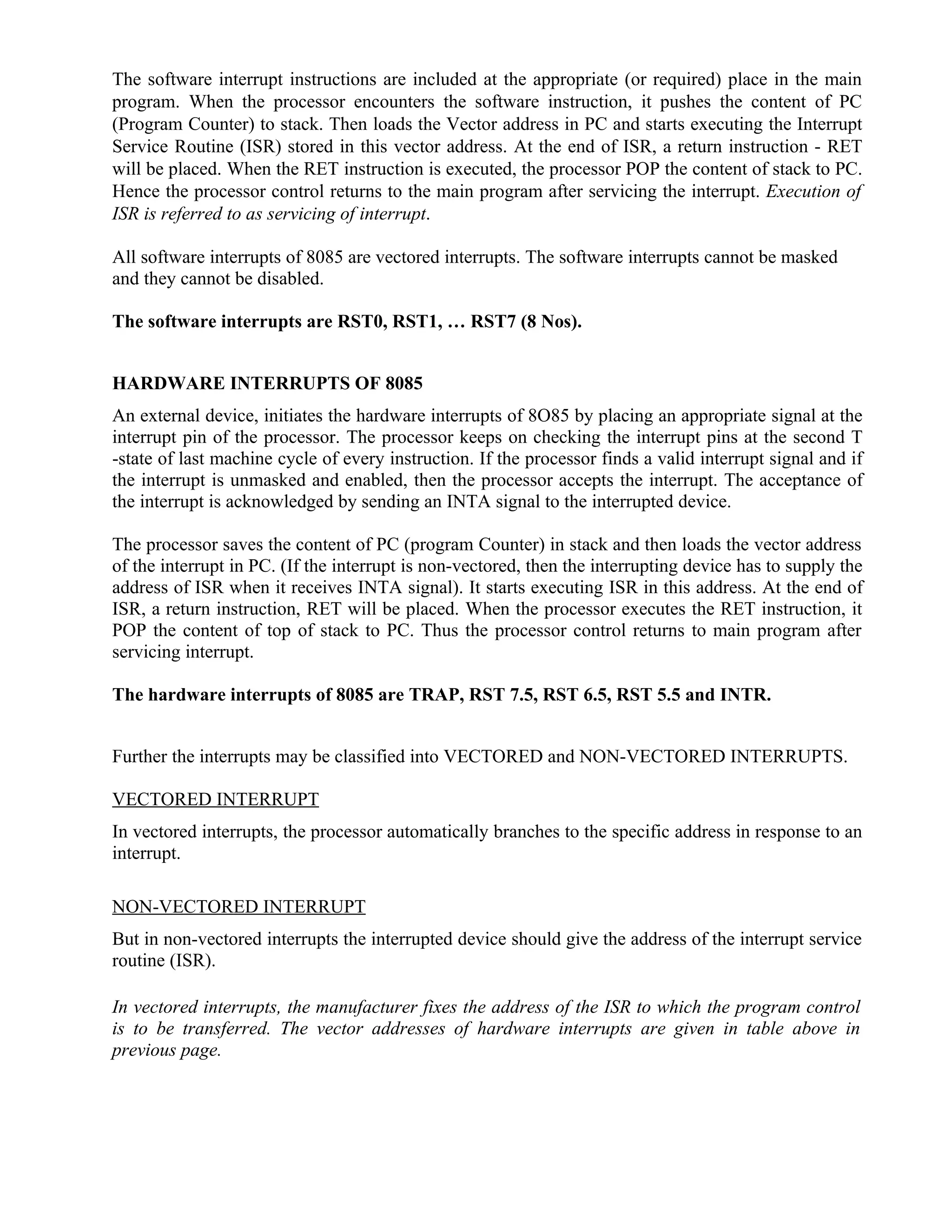 The software interrupt instructions are included at the appropriate (or required) place in the main
program. When the processor encounters the software instruction, it pushes the content of PC
(Program Counter) to stack. Then loads the Vector address in PC and starts executing the Interrupt
Service Routine (ISR) stored in this vector address. At the end of ISR, a return instruction - RET
will be placed. When the RET instruction is executed, the processor POP the content of stack to PC.
Hence the processor control returns to the main program after servicing the interrupt. Execution of
ISR is referred to as servicing of interrupt.
All software interrupts of 8085 are vectored interrupts. The software interrupts cannot be masked
and they cannot be disabled.
The software interrupts are RST0, RST1, … RST7 (8 Nos).
HARDWARE INTERRUPTS OF 8085
An external device, initiates the hardware interrupts of 8O85 by placing an appropriate signal at the
interrupt pin of the processor. The processor keeps on checking the interrupt pins at the second T
-state of last machine cycle of every instruction. If the processor finds a valid interrupt signal and if
the interrupt is unmasked and enabled, then the processor accepts the interrupt. The acceptance of
the interrupt is acknowledged by sending an INTA signal to the interrupted device.
The processor saves the content of PC (program Counter) in stack and then loads the vector address
of the interrupt in PC. (If the interrupt is non-vectored, then the interrupting device has to supply the
address of ISR when it receives INTA signal). It starts executing ISR in this address. At the end of
ISR, a return instruction, RET will be placed. When the processor executes the RET instruction, it
POP the content of top of stack to PC. Thus the processor control returns to main program after
servicing interrupt.
The hardware interrupts of 8085 are TRAP, RST 7.5, RST 6.5, RST 5.5 and INTR.
Further the interrupts may be classified into VECTORED and NON-VECTORED INTERRUPTS.
VECTORED INTERRUPT
In vectored interrupts, the processor automatically branches to the specific address in response to an
interrupt.
NON-VECTORED INTERRUPT
But in non-vectored interrupts the interrupted device should give the address of the interrupt service
routine (ISR).
In vectored interrupts, the manufacturer fixes the address of the ISR to which the program control
is to be transferred. The vector addresses of hardware interrupts are given in table above in
previous page.
 