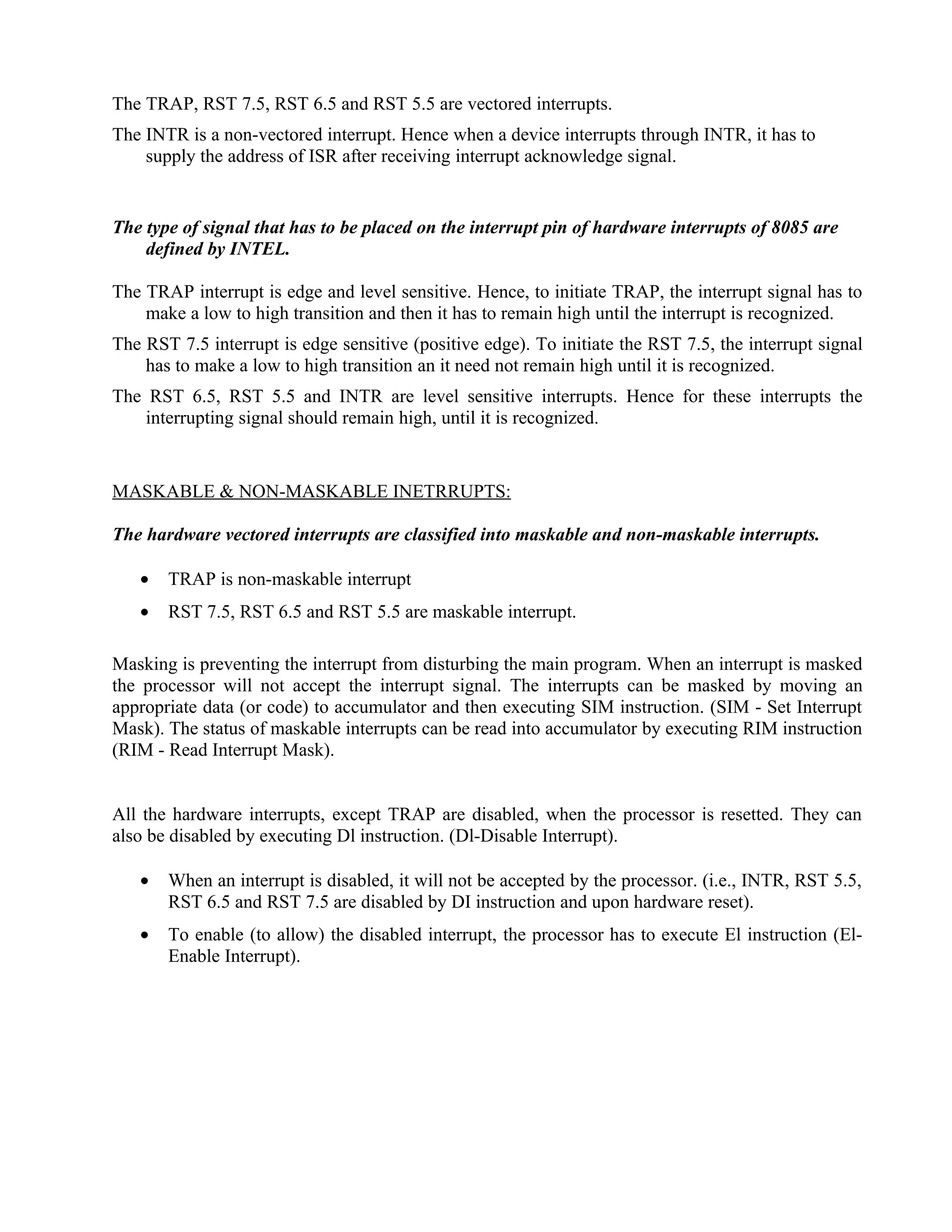 The TRAP, RST 7.5, RST 6.5 and RST 5.5 are vectored interrupts.
The INTR is a non-vectored interrupt. Hence when a device interrupts through INTR, it has to
supply the address of ISR after receiving interrupt acknowledge signal.
The type of signal that has to be placed on the interrupt pin of hardware interrupts of 8085 are
defined by INTEL.
The TRAP interrupt is edge and level sensitive. Hence, to initiate TRAP, the interrupt signal has to
make a low to high transition and then it has to remain high until the interrupt is recognized.
The RST 7.5 interrupt is edge sensitive (positive edge). To initiate the RST 7.5, the interrupt signal
has to make a low to high transition an it need not remain high until it is recognized.
The RST 6.5, RST 5.5 and INTR are level sensitive interrupts. Hence for these interrupts the
interrupting signal should remain high, until it is recognized.
MASKABLE & NON-MASKABLE INETRRUPTS:
The hardware vectored interrupts are classified into maskable and non-maskable interrupts.
• TRAP is non-maskable interrupt
• RST 7.5, RST 6.5 and RST 5.5 are maskable interrupt.
Masking is preventing the interrupt from disturbing the main program. When an interrupt is masked
the processor will not accept the interrupt signal. The interrupts can be masked by moving an
appropriate data (or code) to accumulator and then executing SIM instruction. (SIM - Set Interrupt
Mask). The status of maskable interrupts can be read into accumulator by executing RIM instruction
(RIM - Read Interrupt Mask).
All the hardware interrupts, except TRAP are disabled, when the processor is resetted. They can
also be disabled by executing Dl instruction. (Dl-Disable Interrupt).
• When an interrupt is disabled, it will not be accepted by the processor. (i.e., INTR, RST 5.5,
RST 6.5 and RST 7.5 are disabled by DI instruction and upon hardware reset).
• To enable (to allow) the disabled interrupt, the processor has to execute El instruction (El-
Enable Interrupt).
 