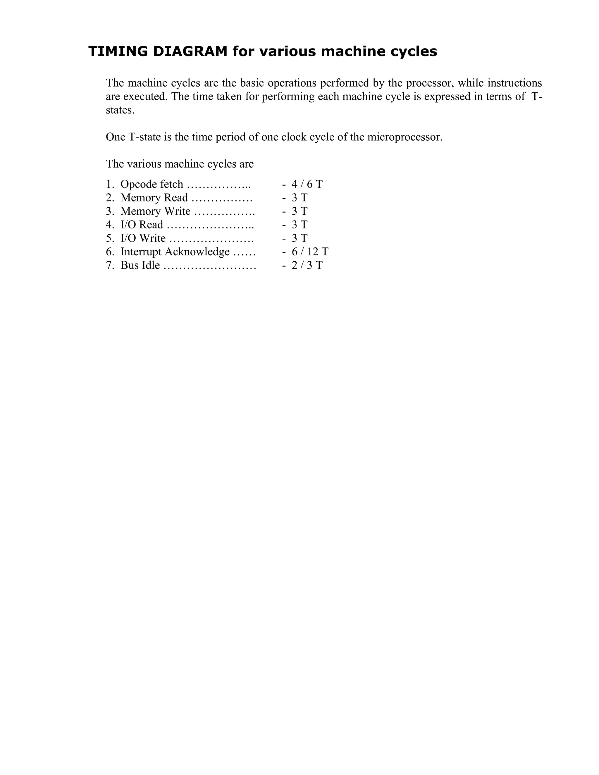 TIMING DIAGRAM for various machine cycles
The machine cycles are the basic operations performed by the processor, while instructions
are executed. The time taken for performing each machine cycle is expressed in terms of T-
states.
One T-state is the time period of one clock cycle of the microprocessor.
The various machine cycles are
1. Opcode fetch …………….. - 4 / 6 T
2. Memory Read ……………. - 3 T
3. Memory Write ……………. - 3 T
4. I/O Read ………………….. - 3 T
5. I/O Write …………………. - 3 T
6. Interrupt Acknowledge …… - 6 / 12 T
7. Bus Idle …………………… - 2 / 3 T
 
