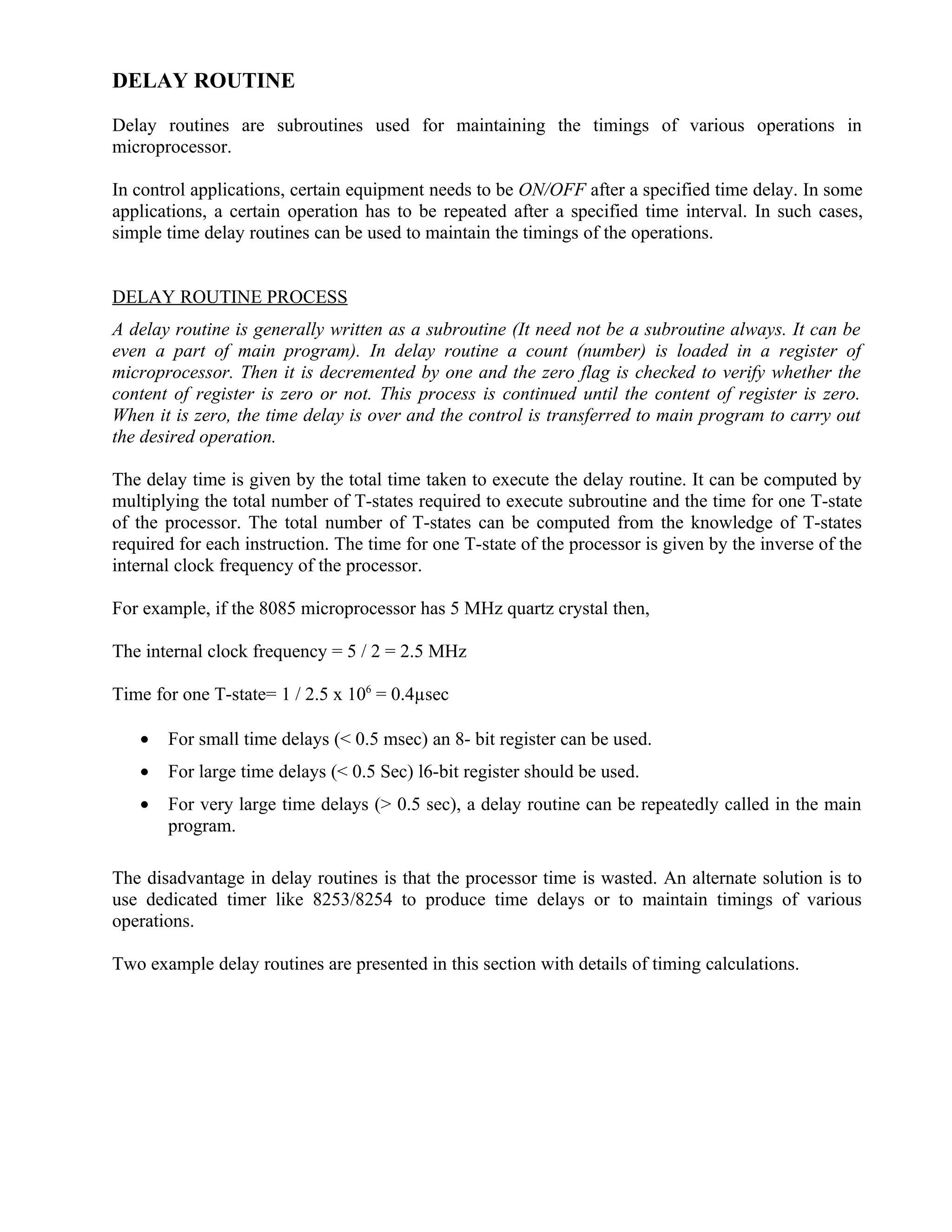 DELAY ROUTINE
Delay routines are subroutines used for maintaining the timings of various operations in
microprocessor.
In control applications, certain equipment needs to be ON/OFF after a specified time delay. In some
applications, a certain operation has to be repeated after a specified time interval. In such cases,
simple time delay routines can be used to maintain the timings of the operations.
DELAY ROUTINE PROCESS
A delay routine is generally written as a subroutine (It need not be a subroutine always. It can be
even a part of main program). In delay routine a count (number) is loaded in a register of
microprocessor. Then it is decremented by one and the zero flag is checked to verify whether the
content of register is zero or not. This process is continued until the content of register is zero.
When it is zero, the time delay is over and the control is transferred to main program to carry out
the desired operation.
The delay time is given by the total time taken to execute the delay routine. It can be computed by
multiplying the total number of T-states required to execute subroutine and the time for one T-state
of the processor. The total number of T-states can be computed from the knowledge of T-states
required for each instruction. The time for one T-state of the processor is given by the inverse of the
internal clock frequency of the processor.
For example, if the 8085 microprocessor has 5 MHz quartz crystal then,
The internal clock frequency = 5 / 2 = 2.5 MHz
Time for one T-state= 1 / 2.5 x 106
= 0.4µsec
• For small time delays (< 0.5 msec) an 8- bit register can be used.
• For large time delays (< 0.5 Sec) l6-bit register should be used.
• For very large time delays (> 0.5 sec), a delay routine can be repeatedly called in the main
program.
The disadvantage in delay routines is that the processor time is wasted. An alternate solution is to
use dedicated timer like 8253/8254 to produce time delays or to maintain timings of various
operations.
Two example delay routines are presented in this section with details of timing calculations.
 