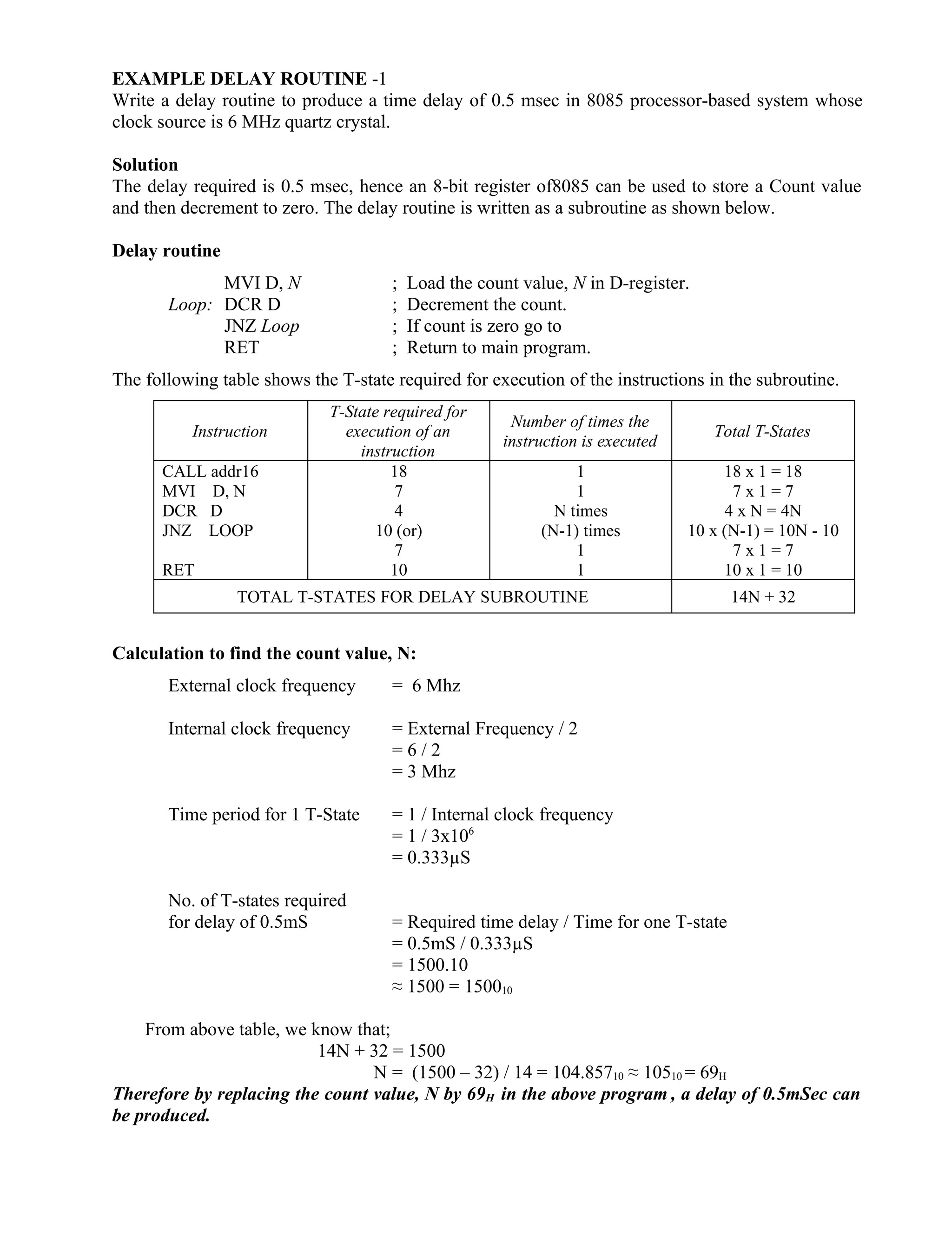 EXAMPLE DELAY ROUTINE -1
Write a delay routine to produce a time delay of 0.5 msec in 8085 processor-based system whose
clock source is 6 MHz quartz crystal.
Solution
The delay required is 0.5 msec, hence an 8-bit register of8085 can be used to store a Count value
and then decrement to zero. The delay routine is written as a subroutine as shown below.
Delay routine
MVI D, N ; Load the count value, N in D-register.
Loop: DCR D ; Decrement the count.
JNZ Loop ; If count is zero go to
RET ; Return to main program.
The following table shows the T-state required for execution of the instructions in the subroutine.
Instruction
T-State required for
execution of an
instruction
Number of times the
instruction is executed
Total T-States
CALL addr16
MVI D, N
DCR D
JNZ LOOP
RET
18
7
4
10 (or)
7
10
1
1
N times
(N-1) times
1
1
18 x 1 = 18
7 x 1 = 7
4 x N = 4N
10 x (N-1) = 10N - 10
7 x 1 = 7
10 x 1 = 10
TOTAL T-STATES FOR DELAY SUBROUTINE 14N + 32
Calculation to find the count value, N:
External clock frequency = 6 Mhz
Internal clock frequency = External Frequency / 2
= 6 / 2
= 3 Mhz
Time period for 1 T-State = 1 / Internal clock frequency
= 1 / 3x106
= 0.333µS
No. of T-states required
for delay of 0.5mS = Required time delay / Time for one T-state
= 0.5mS / 0.333µS
= 1500.10
≈ 1500 = 150010
From above table, we know that;
14N + 32 = 1500
N = (1500 – 32) / 14 = 104.85710 ≈ 10510 = 69H
Therefore by replacing the count value, N by 69H in the above program , a delay of 0.5mSec can
be produced.
 