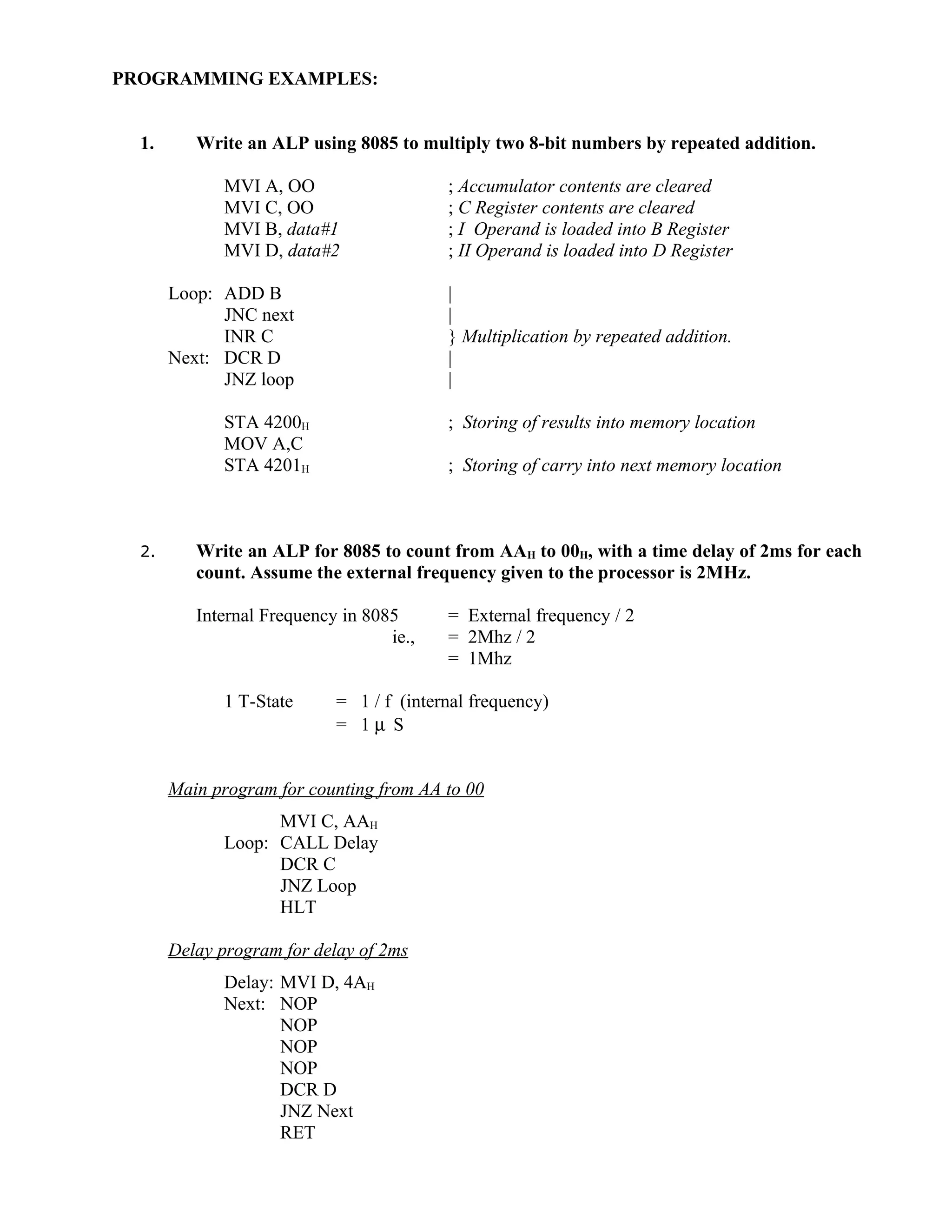 PROGRAMMING EXAMPLES:
1. Write an ALP using 8085 to multiply two 8-bit numbers by repeated addition.
MVI A, OO ; Accumulator contents are cleared
MVI C, OO ; C Register contents are cleared
MVI B, data#1 ; I Operand is loaded into B Register
MVI D, data#2 ; II Operand is loaded into D Register
Loop: ADD B |
JNC next |
INR C } Multiplication by repeated addition.
Next: DCR D |
JNZ loop |
STA 4200H ; Storing of results into memory location
MOV A,C
STA 4201H ; Storing of carry into next memory location
2. Write an ALP for 8085 to count from AAH to 00H, with a time delay of 2ms for each
count. Assume the external frequency given to the processor is 2MHz.
Internal Frequency in 8085 = External frequency / 2
ie., = 2Mhz / 2
= 1Mhz
1 T-State = 1 / f (internal frequency)
= 1 µ S
Main program for counting from AA to 00
MVI C, AAH
Loop: CALL Delay
DCR C
JNZ Loop
HLT
Delay program for delay of 2ms
Delay: MVI D, 4AH
Next: NOP
NOP
NOP
NOP
DCR D
JNZ Next
RET
 