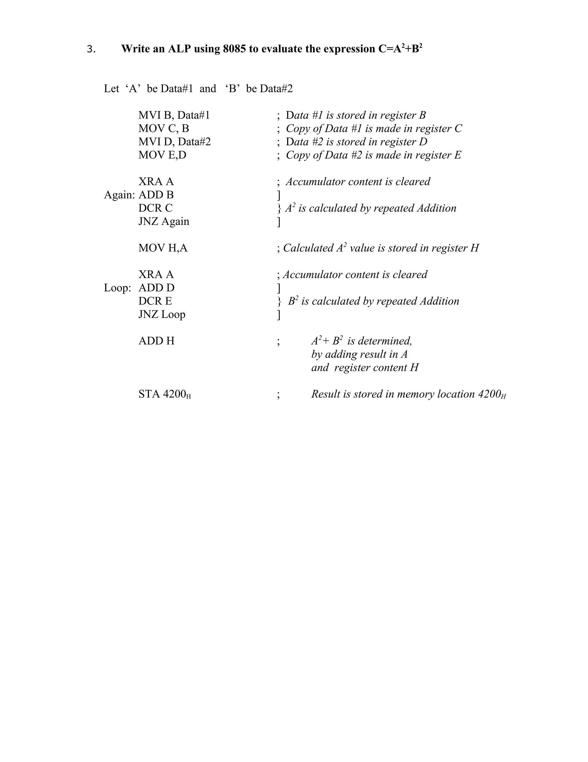 3. Write an ALP using 8085 to evaluate the expression C=A2
+B2
Let ‘A’ be Data#1 and ‘B’ be Data#2
MVI B, Data#1 ; Data #1 is stored in register B
MOV C, B ; Copy of Data #1 is made in register C
MVI D, Data#2 ; Data #2 is stored in register D
MOV E,D ; Copy of Data #2 is made in register E
XRA A ; Accumulator content is cleared
Again: ADD B ]
DCR C } A2
is calculated by repeated Addition
JNZ Again ]
MOV H,A ; Calculated A2
value is stored in register H
XRA A ; Accumulator content is cleared
Loop: ADD D ]
DCR E } B2
is calculated by repeated Addition
JNZ Loop ]
ADD H ; A2
+ B2
is determined,
by adding result in A
and register content H
STA 4200H ; Result is stored in memory location 4200H
 