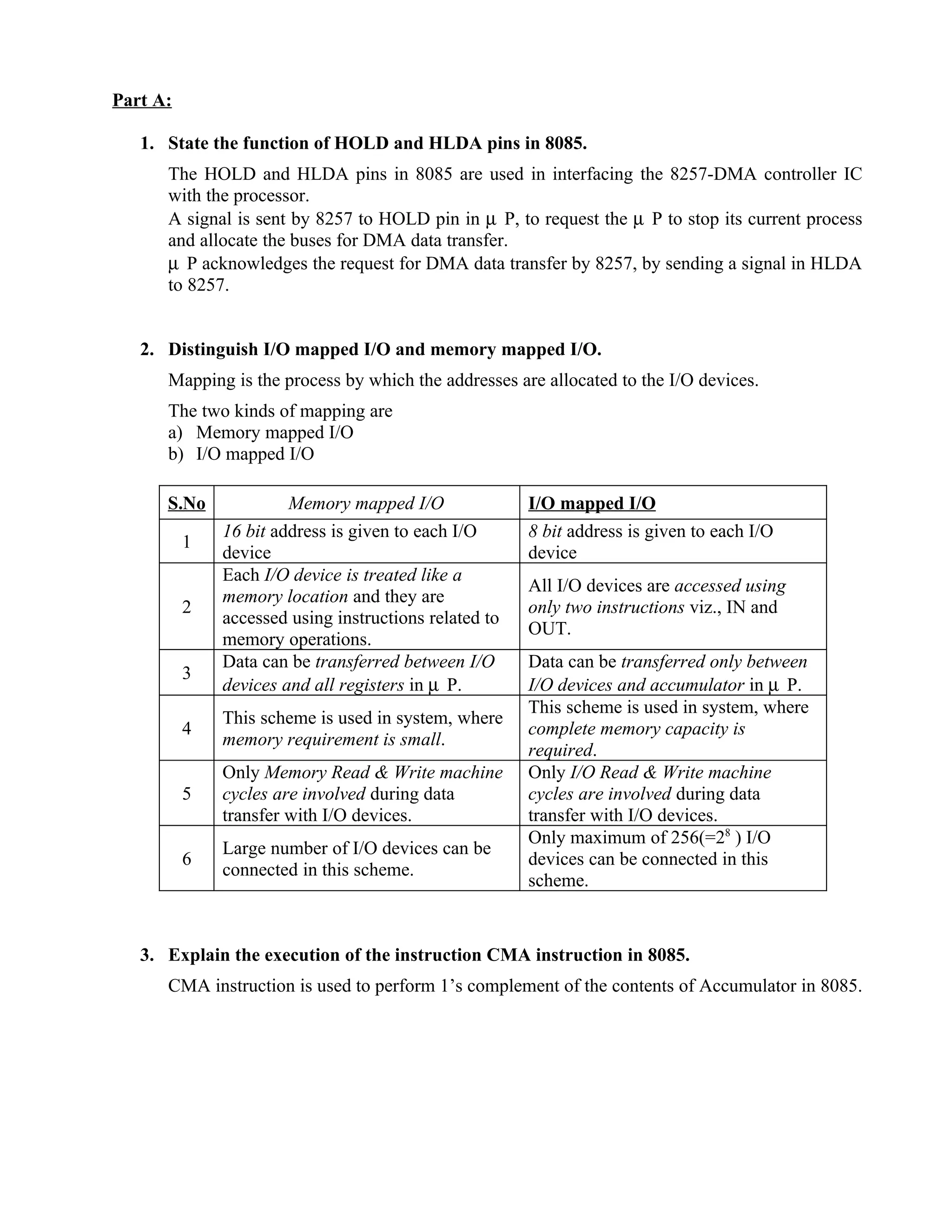 Part A:
1. State the function of HOLD and HLDA pins in 8085.
The HOLD and HLDA pins in 8085 are used in interfacing the 8257-DMA controller IC
with the processor.
A signal is sent by 8257 to HOLD pin in µ P, to request the µ P to stop its current process
and allocate the buses for DMA data transfer.
µ P acknowledges the request for DMA data transfer by 8257, by sending a signal in HLDA
to 8257.
2. Distinguish I/O mapped I/O and memory mapped I/O.
Mapping is the process by which the addresses are allocated to the I/O devices.
The two kinds of mapping are
a) Memory mapped I/O
b) I/O mapped I/O
S.No Memory mapped I/O I/O mapped I/O
1
16 bit address is given to each I/O
device
8 bit address is given to each I/O
device
2
Each I/O device is treated like a
memory location and they are
accessed using instructions related to
memory operations.
All I/O devices are accessed using
only two instructions viz., IN and
OUT.
3
Data can be transferred between I/O
devices and all registers in µ P.
Data can be transferred only between
I/O devices and accumulator in µ P.
4
This scheme is used in system, where
memory requirement is small.
This scheme is used in system, where
complete memory capacity is
required.
5
Only Memory Read & Write machine
cycles are involved during data
transfer with I/O devices.
Only I/O Read & Write machine
cycles are involved during data
transfer with I/O devices.
6
Large number of I/O devices can be
connected in this scheme.
Only maximum of 256(=28
) I/O
devices can be connected in this
scheme.
3. Explain the execution of the instruction CMA instruction in 8085.
CMA instruction is used to perform 1’s complement of the contents of Accumulator in 8085.
 