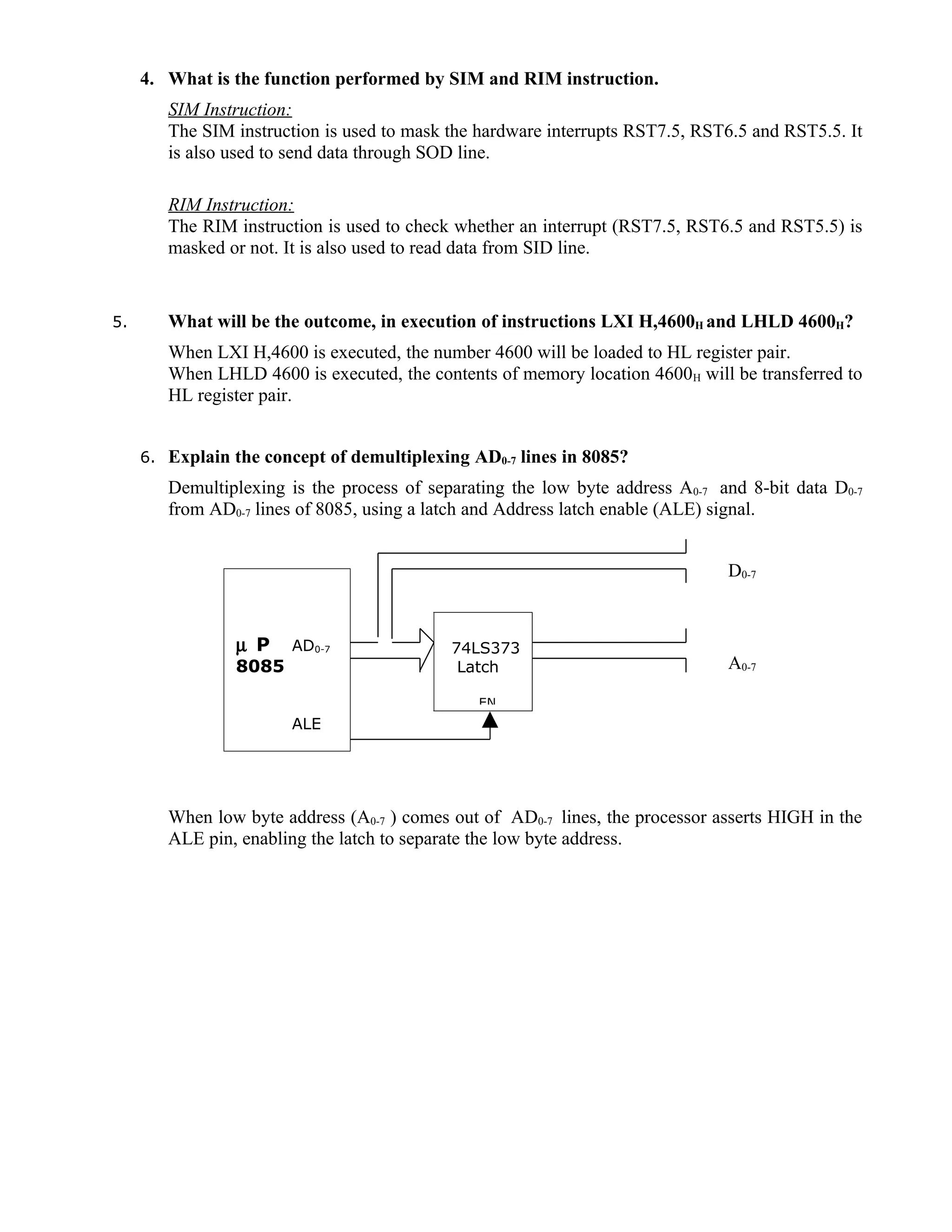 4. What is the function performed by SIM and RIM instruction.
SIM Instruction:
The SIM instruction is used to mask the hardware interrupts RST7.5, RST6.5 and RST5.5. It
is also used to send data through SOD line.
RIM Instruction:
The RIM instruction is used to check whether an interrupt (RST7.5, RST6.5 and RST5.5) is
masked or not. It is also used to read data from SID line.
5. What will be the outcome, in execution of instructions LXI H,4600H and LHLD 4600H?
When LXI H,4600 is executed, the number 4600 will be loaded to HL register pair.
When LHLD 4600 is executed, the contents of memory location 4600H will be transferred to
HL register pair.
6. Explain the concept of demultiplexing AD0-7 lines in 8085?
Demultiplexing is the process of separating the low byte address A0-7 and 8-bit data D0-7
from AD0-7 lines of 8085, using a latch and Address latch enable (ALE) signal.
D0-7
A0-7
When low byte address (A0-7 ) comes out of AD0-7 lines, the processor asserts HIGH in the
ALE pin, enabling the latch to separate the low byte address.
µ P AD0-7
8085
ALE
74LS373
Latch
EN
 