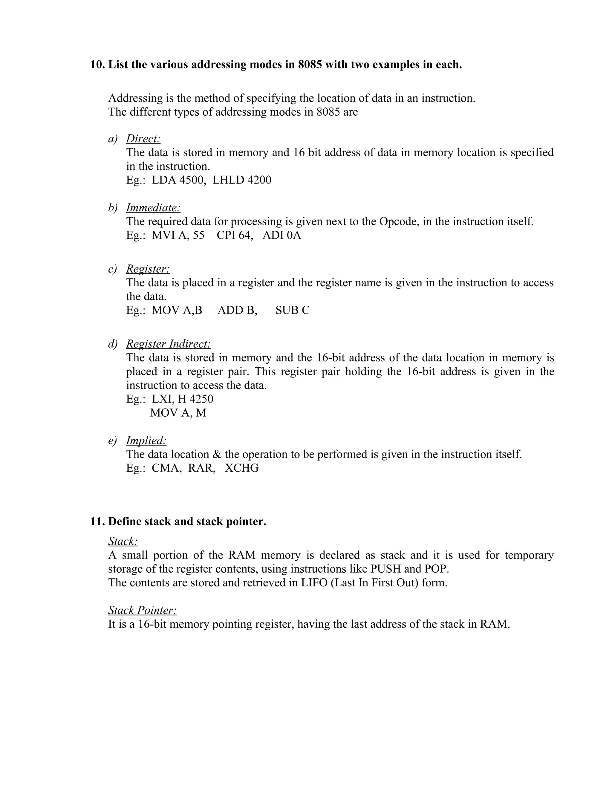 10. List the various addressing modes in 8085 with two examples in each.
Addressing is the method of specifying the location of data in an instruction.
The different types of addressing modes in 8085 are
a) Direct:
The data is stored in memory and 16 bit address of data in memory location is specified
in the instruction.
Eg.: LDA 4500, LHLD 4200
b) Immediate:
The required data for processing is given next to the Opcode, in the instruction itself.
Eg.: MVI A, 55 CPI 64, ADI 0A
c) Register:
The data is placed in a register and the register name is given in the instruction to access
the data.
Eg.: MOV A,B ADD B, SUB C
d) Register Indirect:
The data is stored in memory and the 16-bit address of the data location in memory is
placed in a register pair. This register pair holding the 16-bit address is given in the
instruction to access the data.
Eg.: LXI, H 4250
MOV A, M
e) Implied:
The data location & the operation to be performed is given in the instruction itself.
Eg.: CMA, RAR, XCHG
11. Define stack and stack pointer.
Stack:
A small portion of the RAM memory is declared as stack and it is used for temporary
storage of the register contents, using instructions like PUSH and POP.
The contents are stored and retrieved in LIFO (Last In First Out) form.
Stack Pointer:
It is a 16-bit memory pointing register, having the last address of the stack in RAM.
 