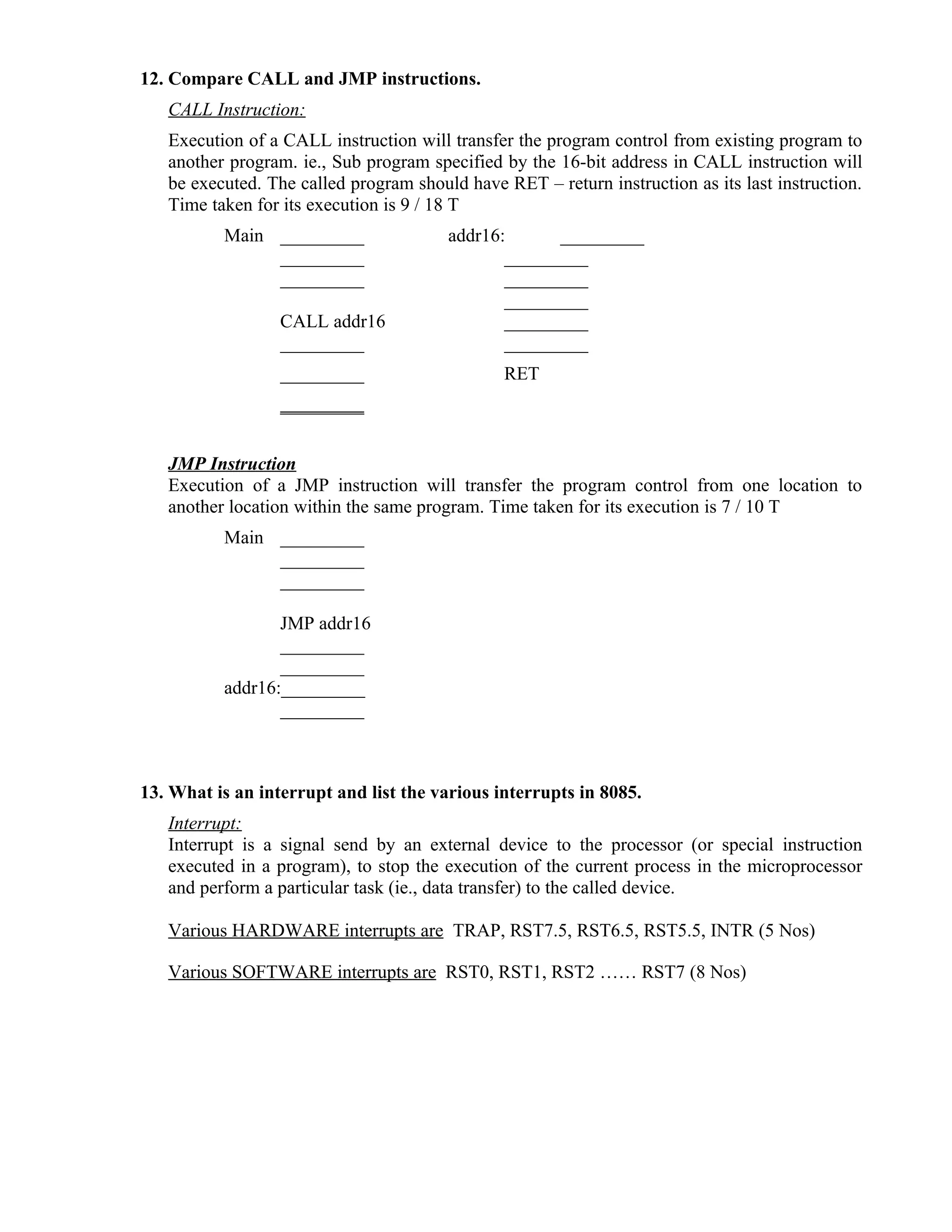 12. Compare CALL and JMP instructions.
CALL Instruction:
Execution of a CALL instruction will transfer the program control from existing program to
another program. ie., Sub program specified by the 16-bit address in CALL instruction will
be executed. The called program should have RET – return instruction as its last instruction.
Time taken for its execution is 9 / 18 T
Main _________ addr16: _________
_________ _________
_________ _________
_________
CALL addr16 _________
_________ _________
_________ RET
_________
JMP Instruction
Execution of a JMP instruction will transfer the program control from one location to
another location within the same program. Time taken for its execution is 7 / 10 T
Main _________
_________
_________
JMP addr16
_________
_________
addr16:_________
_________
13. What is an interrupt and list the various interrupts in 8085.
Interrupt:
Interrupt is a signal send by an external device to the processor (or special instruction
executed in a program), to stop the execution of the current process in the microprocessor
and perform a particular task (ie., data transfer) to the called device.
Various HARDWARE interrupts are TRAP, RST7.5, RST6.5, RST5.5, INTR (5 Nos)
Various SOFTWARE interrupts are RST0, RST1, RST2 …… RST7 (8 Nos)
 