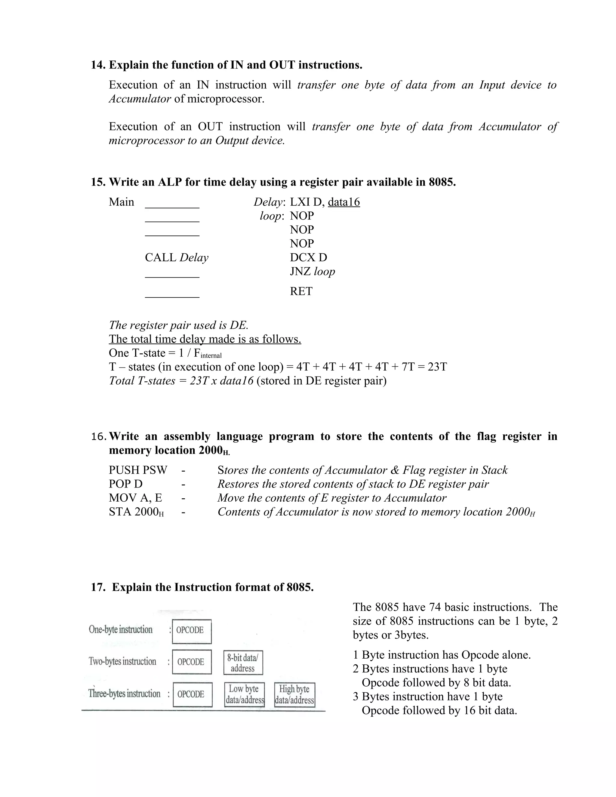 14. Explain the function of IN and OUT instructions.
Execution of an IN instruction will transfer one byte of data from an Input device to
Accumulator of microprocessor.
Execution of an OUT instruction will transfer one byte of data from Accumulator of
microprocessor to an Output device.
15. Write an ALP for time delay using a register pair available in 8085.
Main _________ Delay: LXI D, data16
_________ loop: NOP
_________ NOP
NOP
CALL Delay DCX D
_________ JNZ loop
_________ RET
The register pair used is DE.
The total time delay made is as follows.
One T-state = 1 / Finternal
T – states (in execution of one loop) = 4T + 4T + 4T + 4T + 7T = 23T
Total T-states = 23T x data16 (stored in DE register pair)
16. Write an assembly language program to store the contents of the flag register in
memory location 2000H.
PUSH PSW - Stores the contents of Accumulator & Flag register in Stack
POP D - Restores the stored contents of stack to DE register pair
MOV A, E - Move the contents of E register to Accumulator
STA 2000H - Contents of Accumulator is now stored to memory location 2000H
17. Explain the Instruction format of 8085.
The 8085 have 74 basic instructions. The
size of 8085 instructions can be 1 byte, 2
bytes or 3bytes.
1 Byte instruction has Opcode alone.
2 Bytes instructions have 1 byte
Opcode followed by 8 bit data.
3 Bytes instruction have 1 byte
Opcode followed by 16 bit data.
 