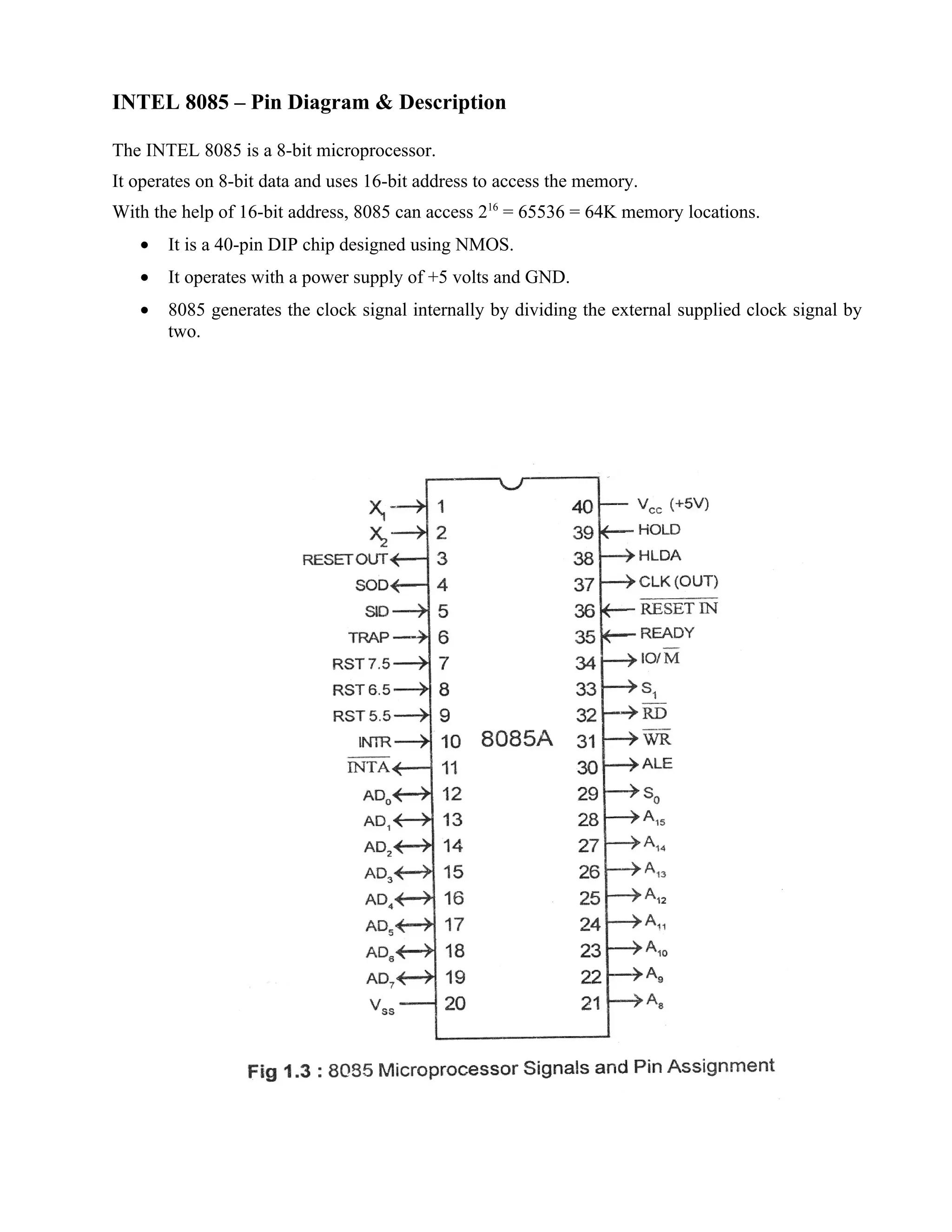 INTEL 8085 – Pin Diagram & Description
The INTEL 8085 is a 8-bit microprocessor.
It operates on 8-bit data and uses 16-bit address to access the memory.
With the help of 16-bit address, 8085 can access 216
= 65536 = 64K memory locations.
• It is a 40-pin DIP chip designed using NMOS.
• It operates with a power supply of +5 volts and GND.
• 8085 generates the clock signal internally by dividing the external supplied clock signal by
two.
 