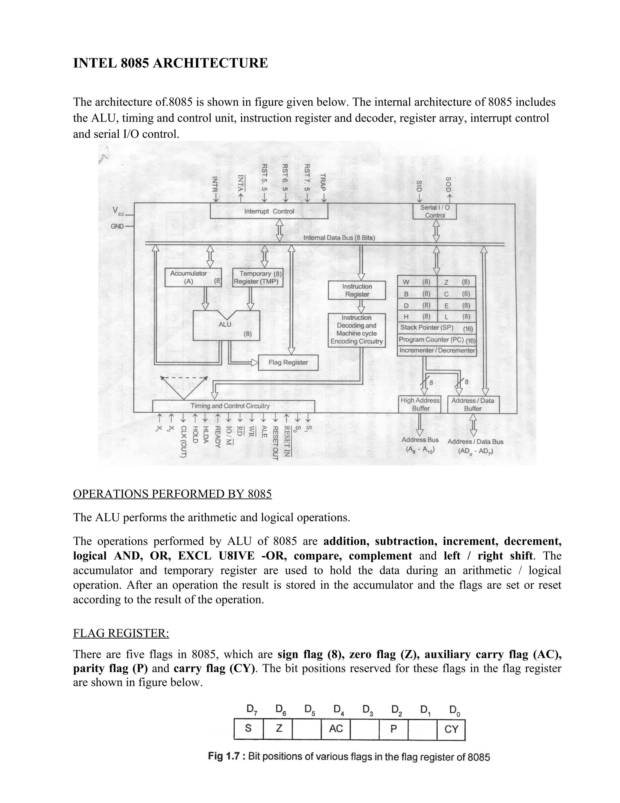 INTEL 8085 ARCHITECTURE
The architecture of.8085 is shown in figure given below. The internal architecture of 8085 includes
the ALU, timing and control unit, instruction register and decoder, register array, interrupt control
and serial I/O control.
OPERATIONS PERFORMED BY 8085
The ALU performs the arithmetic and logical operations.
The operations performed by ALU of 8085 are addition, subtraction, increment, decrement,
logical AND, OR, EXCL U8IVE -OR, compare, complement and left / right shift. The
accumulator and temporary register are used to hold the data during an arithmetic / logical
operation. After an operation the result is stored in the accumulator and the flags are set or reset
according to the result of the operation.
FLAG REGISTER:
There are five flags in 8085, which are sign flag (8), zero flag (Z), auxiliary carry flag (AC),
parity flag (P) and carry flag (CY). The bit positions reserved for these flags in the flag register
are shown in figure below.
 