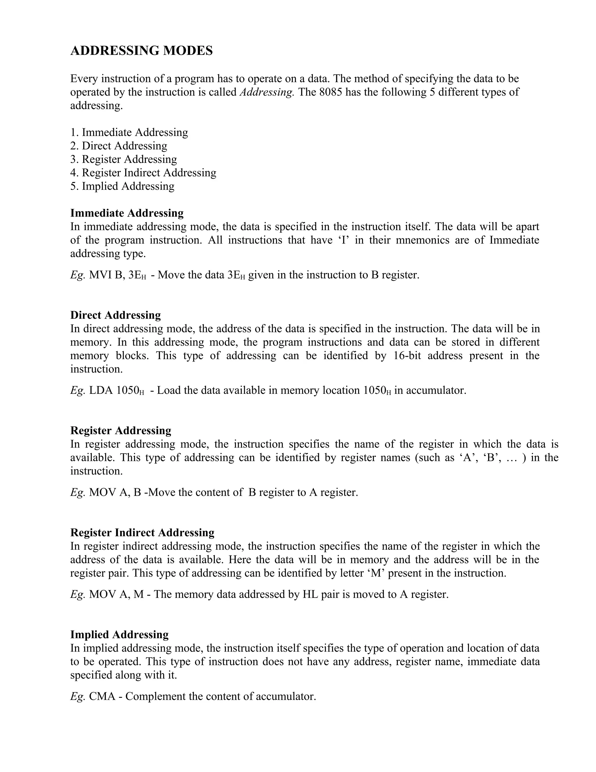 ADDRESSING MODES
Every instruction of a program has to operate on a data. The method of specifying the data to be
operated by the instruction is called Addressing. The 8085 has the following 5 different types of
addressing.
1. Immediate Addressing
2. Direct Addressing
3. Register Addressing
4. Register Indirect Addressing
5. Implied Addressing
Immediate Addressing
In immediate addressing mode, the data is specified in the instruction itself. The data will be apart
of the program instruction. All instructions that have ‘I’ in their mnemonics are of Immediate
addressing type.
Eg. MVI B, 3EH - Move the data 3EH given in the instruction to B register.
Direct Addressing
In direct addressing mode, the address of the data is specified in the instruction. The data will be in
memory. In this addressing mode, the program instructions and data can be stored in different
memory blocks. This type of addressing can be identified by 16-bit address present in the
instruction.
Eg. LDA 1050H - Load the data available in memory location 1050H in accumulator.
Register Addressing
In register addressing mode, the instruction specifies the name of the register in which the data is
available. This type of addressing can be identified by register names (such as ‘A’, ‘B’, … ) in the
instruction.
Eg. MOV A, B -Move the content of B register to A register.
Register Indirect Addressing
In register indirect addressing mode, the instruction specifies the name of the register in which the
address of the data is available. Here the data will be in memory and the address will be in the
register pair. This type of addressing can be identified by letter ‘M’ present in the instruction.
Eg. MOV A, M - The memory data addressed by HL pair is moved to A register.
Implied Addressing
In implied addressing mode, the instruction itself specifies the type of operation and location of data
to be operated. This type of instruction does not have any address, register name, immediate data
specified along with it.
Eg. CMA - Complement the content of accumulator.
 