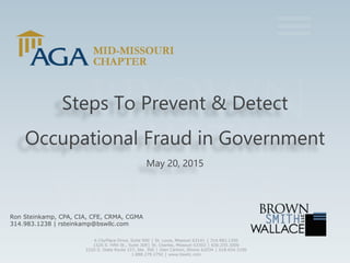 Steps To Prevent & Detect
Occupational Fraud in Government
May 20, 2015
Ron Steinkamp, CPA, CIA, CFE, CRMA, CGMA
314.983.1238 | rsteinkamp@bswllc.com
6 CityPlace Drive, Suite 900 │ St. Louis, Missouri 63141 │ 314.983.1200
1520 S. Fifth St., Suite 309│ St. Charles, Missouri 63303 │ 636.255.3000
2220 S. State Route 157, Ste. 300 │ Glen Carbon, Illinois 62034 │ 618.654.3100
1.888.279.2792 │ www.bswllc.com
 